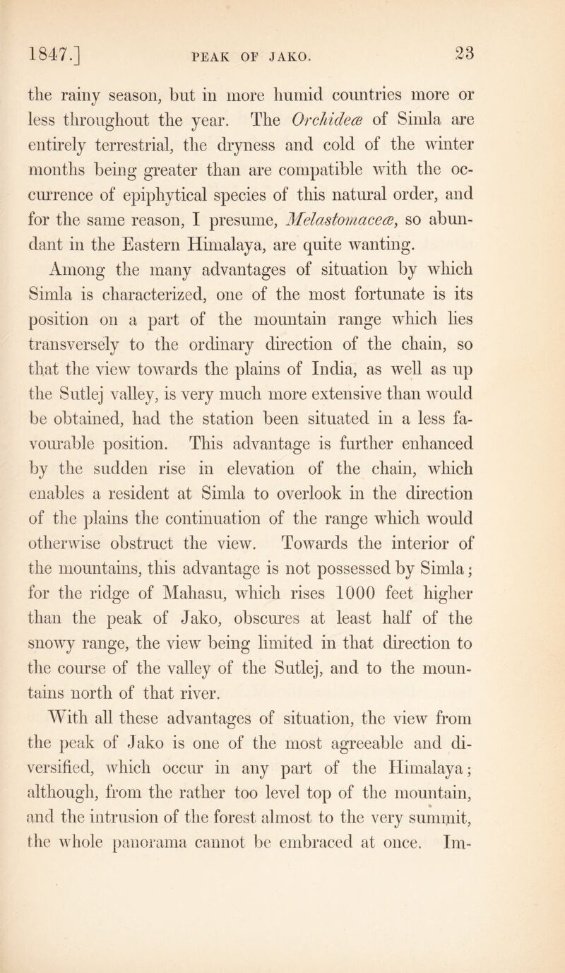 the rainy season, but in more humid countries more or less throughout the year. The Orchidece of Simla are entirely terrestrial, the dryness and cold of the winter months being greater than are compatible with the oc- currence of epiphytical species of this natural order, and for the same reason, I presume, Melastomacece, so abun- dant in the Eastern Himalaya, are quite wanting. Among the many advantages of situation by which Simla is characterized, one of the most fortunate is its position on a part of the mountain range which lies transversely to the ordinary direction of the chain, so that the view towards the plains of India, as well as up the Sutlej valley, is very much more extensive than would be obtained, had the station been situated in a less fa- vourable position. This advantage is further enhanced by the sudden rise in elevation of the chain, which enables a resident at Simla to overlook in the direction of the plains the continuation of the range which would otherwise obstruct the view. Towards the interior of the mountains, this advantage is not possessed by Simla; for the ridge of Mahasu, which rises 1000 feet higher than the peak of Jako, obscures at least half of the snowy range, the view being limited in that direction to the course of the valley of the Sutlej, and to the moun- tains north of that river. With all these advantages of situation, the view from the peak of Jako is one of the most agreeable and di- versified, which occur in any part of the Himalaya; although, from the rather too level top of the mountain, and the intrusion of the forest almost to the very summit, the whole panorama cannot be embraced at once. Im-