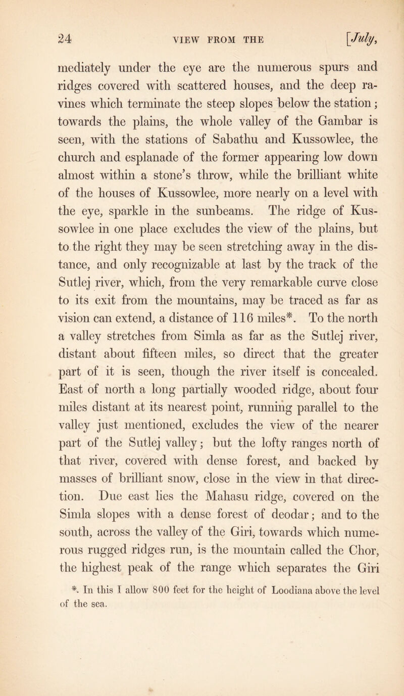 mediately under the eye are the numerous spurs and ridges covered with scattered houses, and the deep ra- vines which terminate the steep slopes below the station; towards the plains, the whole valley of the Gambar is seen, with the stations of Sabathu and Kussowlee, the church and esplanade of the former appearing low down almost within a stone’s throw, while the brilliant white of the houses of Kussowlee, more nearly on a level with the eye, sparkle in the sunbeams. The ridge of Kus- sowlee in one place excludes the view of the plains, but to the right they may be seen stretching away in the dis- tance, and only recognizable at last by the track of the Sutlej river, which, from the very remarkable curve close to its exit from the mountains, may be traced as far as vision can extend, a distance of 116 miles*. To the north a valley stretches from Simla as far as the Sutlej river, distant about fifteen miles, so direct that the greater part of it is seen, though the river itself is concealed. East of north a long partially wooded ridge, about four miles distant at its nearest point, running parallel to the valley just mentioned, excludes the view of the nearer part of the Sutlej valley; but the lofty ranges north of that river, covered with dense forest, and backed by masses of brilliant snow, close in the view in that direc- tion. Due east lies the Mahasu ridge, covered on the Simla slopes with a dense forest of deodar; and to the south, across the valley of the Giri, towards which nume- rous rugged ridges run, is the mountain called the Chor, the highest peak of the range which separates the Giri *. In this I allow 800 feet for the height of Loodiana above the level of the sea.