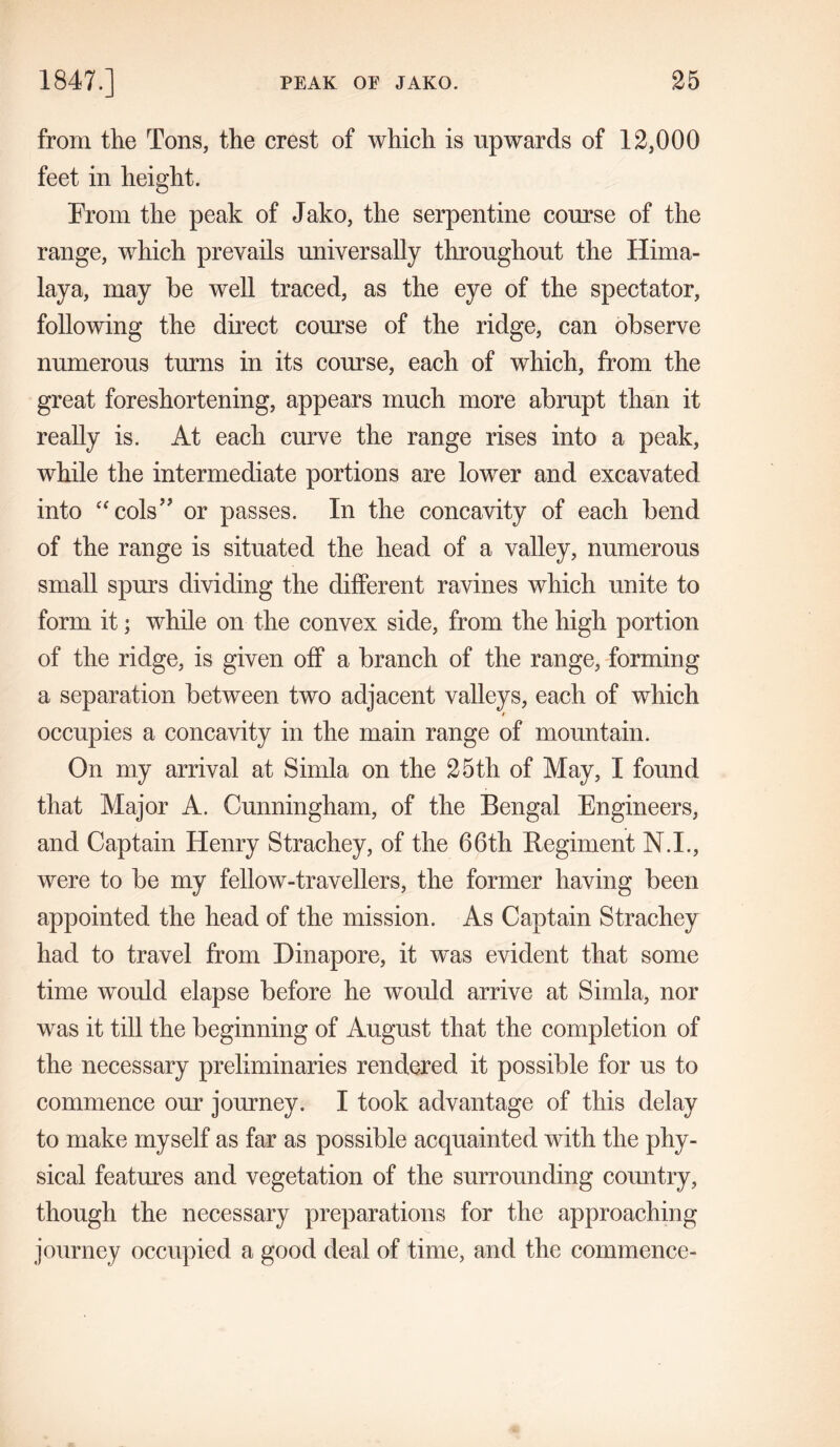 from the Tons, the crest of which is upwards of 12,000 feet in height. Prom the peak of Jako, the serpentine course of the range, which prevails universally throughout the Hima- laya, may be well traced, as the eye of the spectator, following the direct course of the ridge, can observe numerous turns in its course, each of which, from the great foreshortening, appears much more abrupt than it really is. At each curve the range rises into a peak, while the intermediate portions are lower and excavated into “cols” or passes. In the concavity of each bend of the range is situated the head of a valley, numerous small spurs dividing the different ravines which unite to form it; while on the convex side, from the high portion of the ridge, is given off a branch of the range, forming a separation between two adjacent valleys, each of which occupies a concavity in the main range of mountain. On my arrival at Simla on the 25th of May, I found that Major A. Cunningham, of the Bengal Engineers, and Captain Henry Strachey, of the 66th Regiment N.I., were to be my fellow-travellers, the former having been appointed the head of the mission. As Captain Strachey had to travel from Dinapore, it was evident that some time would elapse before he would arrive at Simla, nor was it till the beginning of August that the completion of the necessary preliminaries rendered it possible for us to commence our journey. I took advantage of this delay to make myself as far as possible acquainted with the phy- sical features and vegetation of the surrounding country, though the necessary preparations for the approaching journey occupied a good deal of time, and the commence-