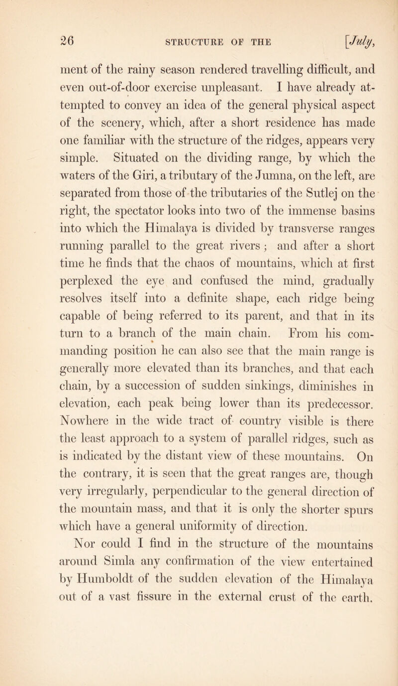 ment of the rainy season rendered travelling difficult, and even out-of-door exercise unpleasant. I have already at- tempted to convey an idea of the general physical aspect of the scenery, which, after a short residence has made one familiar with the structure of the ridges, appears very simple. Situated on the dividing range, by which the waters of the Giri, a tributary of the Jumna, on the left, are separated from those of the tributaries of the Sutlej on the right, the spectator looks into two of the immense basins into which the Himalaya is divided by transverse ranges running parallel to the great rivers ; and after a short time he finds that the chaos of mountains, which at first perplexed the eye and confused the mind, gradually resolves itself into a definite shape, each ridge being capable of being referred to its parent, and that in its turn to a branch of the main chain. Prom his com- mancling position he can also see that the main range is generally more elevated than its branches, and that each chain, by a succession of sudden sinkings, diminishes in elevation, each peak being lower than its predecessor. Nowhere in the wide tract of country visible is there the least approach to a system of parallel ridges, such as is indicated by the distant view of these mountains. On the contrary, it is seen that the great ranges are, though very irregularly, perpendicular to the general direction of the mountain mass, and that it is only the shorter spurs which have a general uniformity of direction. Nor could I find in the structure of the mountains around Simla any confirmation of the view entertained by Humboldt of the sudden elevation of the Himalaya out of a vast fissure in the external crust of the earth.