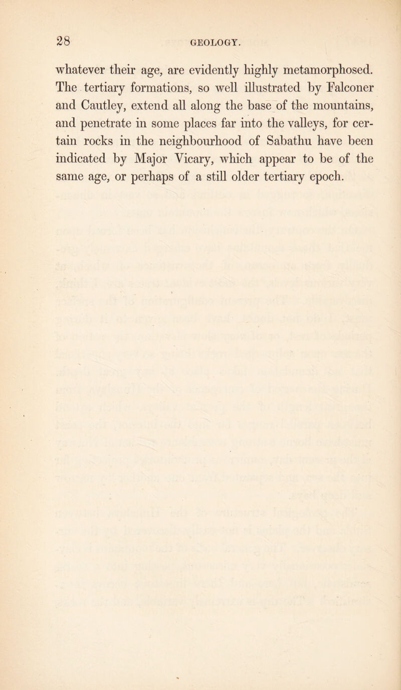whatever their age, are evidently highly metamorphosed. The tertiary formations, so well illustrated by Falconer and Cautley, extend all along the base of the mountains, and penetrate in some places far into the valleys, for cer- tain rocks in the neighbourhood of Sabathu have been indicated by Major Yicary, which appear to be of the same age, or perhaps of a still older tertiary epoch.