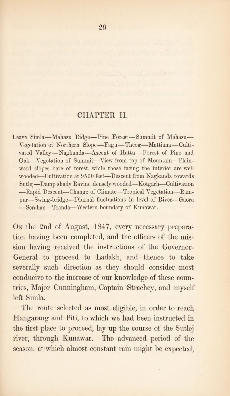 CHAPTER II. Leave Simla—Maliasu Eidge—Pine Porest—Summit of Mahasu— Vegetation of Northern Slope—Pagu—Theog—Mattiana—Culti- vated Valley—Nagkanda—-Ascent of Hattu—Porest of Pine and Oak—Vegetation of Summit—View from top of Mountain—Plain- ward slopes bare of forest, while those facing the interior are well wooded—Cultivation at 9500 feet—-Descent from Nagkanda towards Sutlej—Damp shady Eavine densely wooded—Kotgarh—Cultivation —Eapid Descent—Change of Climate—Tropical Vegetation—Eam- pur—Swing-bridge—Diurnal fluctuations in level of Eiver—Gaora —Serahan—Tranda-—Western boundary of Kunawar. On the 2nd of August, 1847, every necessary prepara- tion having been completed, and the officers of the mis- sion having received the instructions of the Governor- General to proceed to Ladakh, and thence to take severally such direction as they should consider most conducive to the increase of our knowledge of these coun- tries, Major Cunningham, Captain Strachey, and myself left Simla. The route selected as most eligible, in order to reach Hangarang and Piti, to which we had been instructed in the first place to proceed, lay up the course of the Sutlej river, through Kunawar. The advanced period of the season, at which almost constant rain might be expected.