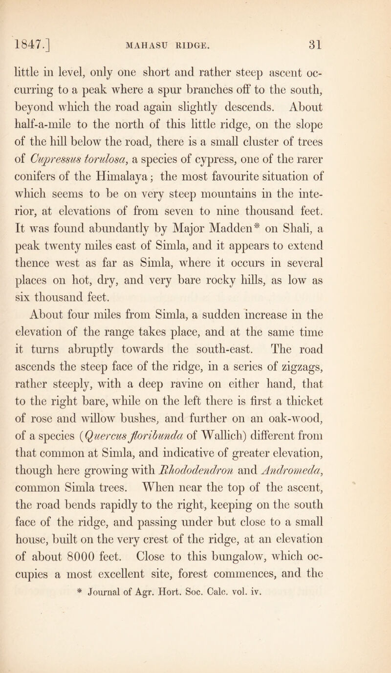 little in level, only one short and rather steep ascent oc- curring to a peak where a spur branches off to the south, beyond which the road again slightly descends. About half-a-mile to the north of this little ridge, on the slope of the hill below the road, there is a small cluster of trees of Cupressus torulosa, a species of cypress, one of the rarer conifers of the Himalaya; the most favourite situation of which seems to be on very steep mountains in the inte- rior, at elevations of from seven to nine thousand feet. It was found abundantly by Major Madden* on Shali, a peak twenty miles east of Simla, and it appears to extend thence west as far as Simla, where it occius in several places on hot, dry, and very bare rocky hills, as low as six thousand feet. About four miles from Simla, a sudden increase in the elevation of the range takes place, and at the same time it turns abruptly towards the south-east. The road ascends the steep face of the ridge, in a series of zigzags, rather steeply, with a deep ravine on either hand, that to the right bare, while on the left there is first a thicket of rose and willow bushes, and further on an oak-wood, of a species (Quercus floribunda of Wallich) different from that common at Simla, and indicative of greater elevation, though here growing with Rhododendron and Andromeda, common Simla trees. When near the top of the ascent, the road bends rapidly to the right, keeping on the south face of the ridge, and passing under but close to a small house, built on the very crest of the ridge, at an elevation of about 8000 feet. Close to this bungalow, which oc- cupies a most excellent site, forest commences, and the * Journal of Agr. Hort. Soc. Calc. vol. iv.