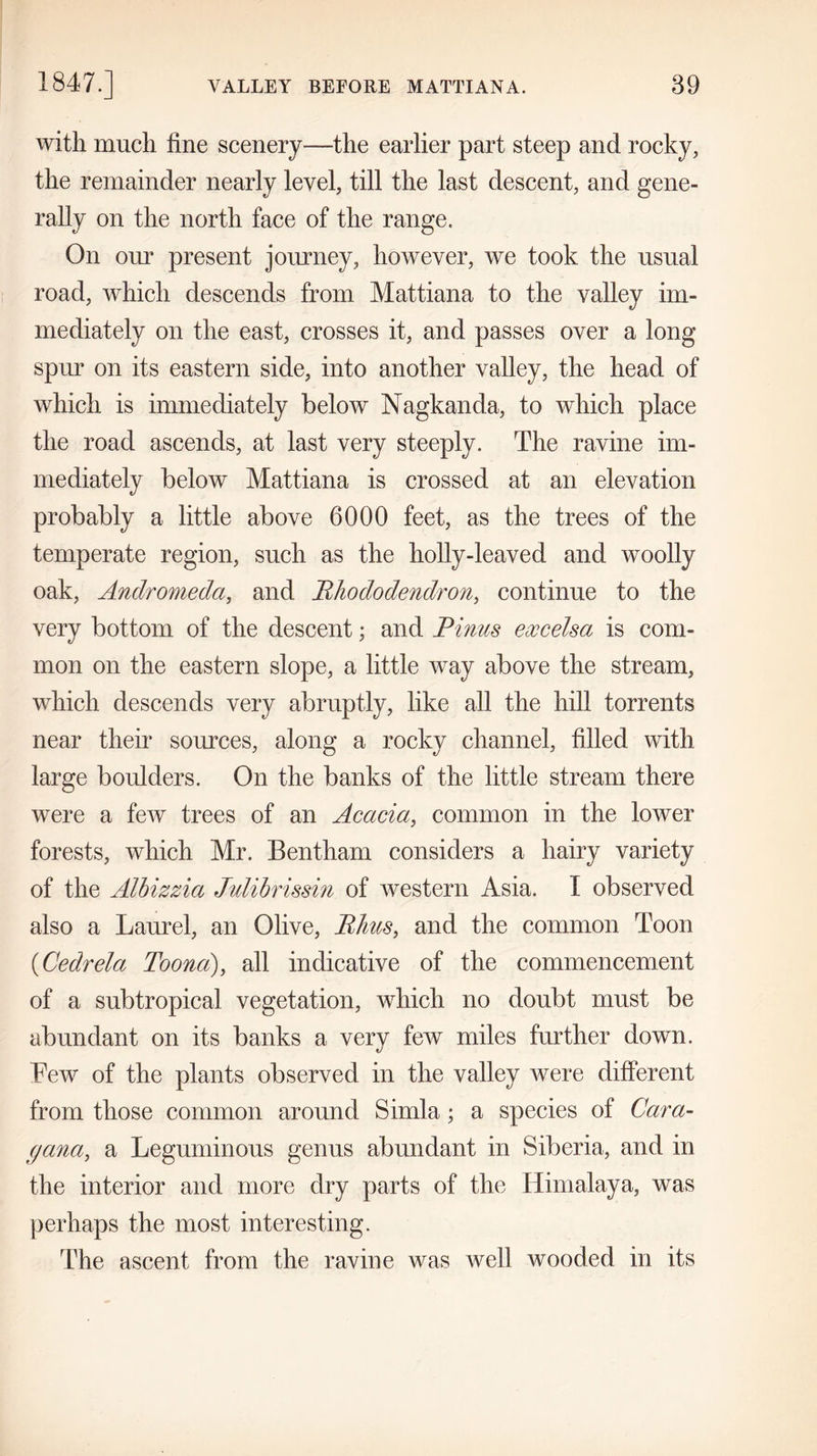 with much fine scenery—the earlier part steep and rocky, the remainder nearly level, till the last descent, and gene- rally on the north face of the range. On our present journey, however, we took the usual road, which descends from Mattiana to the valley im- mediately on the east, crosses it, and passes over a long spur on its eastern side, into another valley, the head of which is immediately below Nagkanda, to which place the road ascends, at last very steeply. The ravine im- mediately below Mattiana is crossed at an elevation probably a little above 6000 feet, as the trees of the temperate region, such as the holly-leaved and woolly oak, Andromeda, and Rhododendron, continue to the very bottom of the descent; and Pinus excelsa is com- mon on the eastern slope, a little way above the stream, which descends very abruptly, like all the hill torrents near their sources, along a rocky channel, filled with large boulders. On the banks of the little stream there were a few trees of an Acacia, common in the lower forests, which Mr. Bentham considers a hairy variety of the Alhizzia Julibrissin of western Asia. I observed also a Laurel, an Olive, Rims, and the common Toon (Cedrela Toona), all indicative of the commencement of a subtropical vegetation, which no doubt must be abundant on its banks a very few miles further down. Tew of the plants observed in the valley were different from those common around Simla; a species of Cara- (jana, a Leguminous genus abundant in Siberia, and in the interior and more dry parts of the Himalaya, was perhaps the most interesting. The ascent from the ravine was well wooded in its