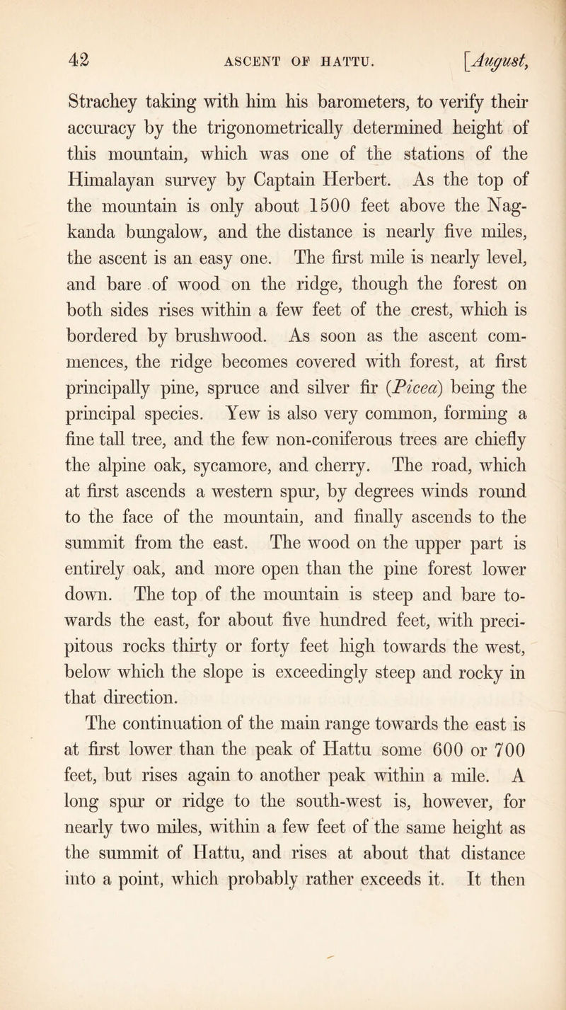 Strachey taking with him his barometers, to verify their accuracy by the trigonometrically determined height of this mountain, which was one of the stations of the Himalayan survey by Captain Herbert. As the top of the mountain is only about 1500 feet above the Nag- kanda bungalow, and the distance is nearly five miles, the ascent is an easy one. The first mile is nearly level, and bare of wood on the ridge, though the forest on both sides rises within a few feet of the crest, which is bordered by brushwood. As soon as the ascent com- mences, the ridge becomes covered with forest, at first principally pine, spruce and silver fir (.Picea) being the principal species. Yew is also very common, forming a fine tall tree, and the few non-coniferous trees are chiefly the alpine oak, sycamore, and cherry. The road, which at first ascends a western spur, by degrees winds round to the face of the mountain, and finally ascends to the summit from the east. The wood on the upper part is entirely oak, and more open than the pine forest lower down. The top of the mountain is steep and bare to- wards the east, for about five hundred feet, with preci- pitous rocks thirty or forty feet high towards the west, below which the slope is exceedingly steep and rocky in that direction. The continuation of the main range towards the east is at first lower than the peak of Hattu some 600 or 700 feet, but rises again to another peak within a mile. A long spur or ridge to the south-west is, however, for nearly two miles, within a few feet of the same height as the summit of Hattu, and rises at about that distance into a point, which probably rather exceeds it. It then