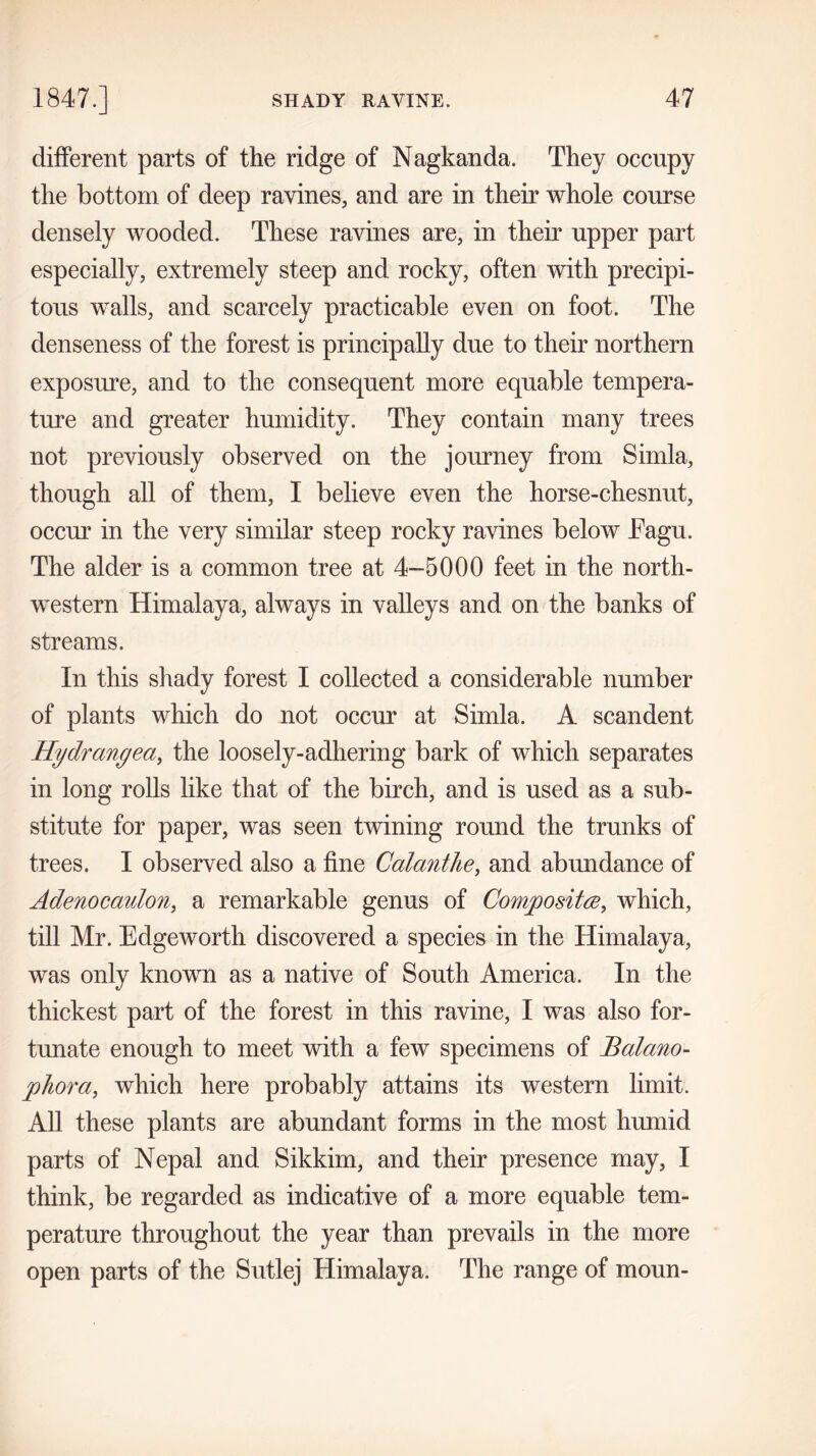 different parts of the ridge of Nagkanda. They occupy the bottom of deep ravines, and are in their whole course densely wooded. These ravines are, in then* upper part especially, extremely steep and rocky, often with precipi- tous walls, and scarcely practicable even on foot. The denseness of the forest is principally due to their northern exposure, and to the consequent more equable tempera- ture and greater humidity. They contain many trees not previously observed on the journey from Simla, though all of them, I believe even the horse-chesnut, occur in the very similar steep rocky ravines below Fagu. The alder is a common tree at 4-5000 feet in the north- western Himalaya, always in valleys and on the banks of streams. In this shady forest I collected a considerable number of plants which do not occur at Simla. A scandent Hydrangea, the loosely-adhering bark of which separates in long rolls like that of the birch, and is used as a sub- stitute for paper, was seen twining round the trunks of trees. I observed also a fine Calanthe, and abundance of Adenocaulon, a remarkable genus of Composite, which, till Mr. Edgeworth discovered a species in the Himalaya, was only known as a native of South America. In the thickest part of the forest in this ravine, I was also for- tunate enough to meet with a few specimens of Balano- phora, which here probably attains its western limit. All these plants are abundant forms in the most humid parts of Nepal and Sikkim, and their presence may, I think, be regarded as indicative of a more equable tem- perature throughout the year than prevails in the more open parts of the Sutlej Himalaya. The range of moun-