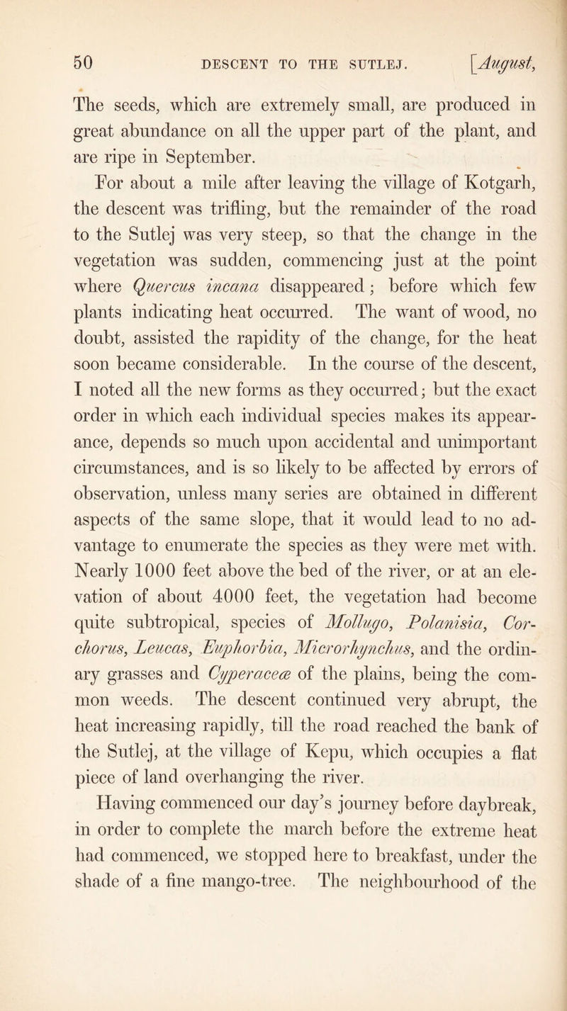 The seeds, which are extremely small, are produced in great abundance on all the upper part of the plant, and are ripe in September. Tor about a mile after leaving the village of Kotgarh, the descent was trifling, but the remainder of the road to the Sutlej was very steep, so that the change in the vegetation was sudden, commencing just at the point where Quercus incana disappeared; before which few plants indicating heat occurred. The want of wood, no doubt, assisted the rapidity of the change, for the heat soon became considerable. In the course of the descent, I noted all the new forms as they occurred; but the exact order in which each individual species makes its appear- ance, depends so much upon accidental and unimportant circumstances, and is so likely to be affected by errors of observation, unless many series are obtained in different aspects of the same slope, that it would lead to no ad- vantage to enumerate the species as they were met with. Nearly 1000 feet above the bed of the river, or at an ele- vation of about 4000 feet, the vegetation had become quite subtropical, species of Mollugo, Polanisia, Cor- chorus, Leucas, Euphorbia, Microrhynchus, and the ordin- ary grasses and Cyperacere of the plains, being the com- mon weeds. The descent continued very abrupt, the heat increasing rapidly, till the road reached the bank of the Sutlej, at the village of Kepu, which occupies a flat piece of land overhanging the river. Having commenced our day’s journey before daybreak, in order to complete the march before the extreme heat had commenced, we stopped here to breakfast, under the shade of a fine mango-tree. The neighbourhood of the
