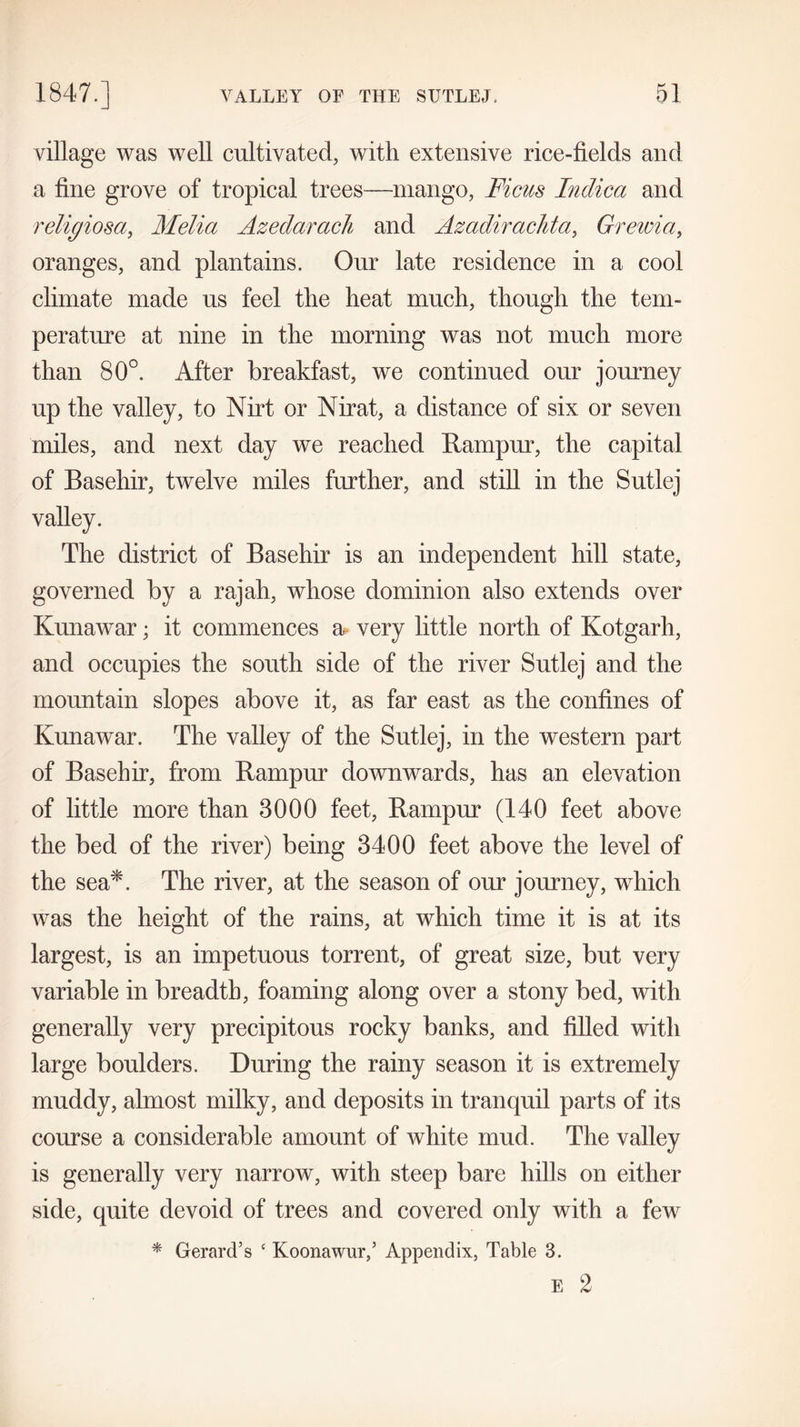 village was well cultivated, with extensive rice-fields and a fine grove of tropical trees—mango, Ficus Indica and religiosa, Melia Azedarach and Azadirachta, Grewia, oranges, and plantains. Our late residence in a cool climate made us feel the heat much, though the tem- perature at nine in the morning was not much more than 80°. After breakfast, we continued our journey up the valley, to Nirt or Nirat, a distance of six or seven miles, and next day we reached Rampur, the capital of Basehir, twelve miles further, and still in the Sutlej valley. The district of Basehir is an independent hill state, governed by a rajah, whose dominion also extends over Kunawar; it commences a- very little north of Kotgarh, and occupies the south side of the river Sutlej and the mountain slopes above it, as far east as the confines of Kunawar. The valley of the Sutlej, in the western part of Basehir, from Rampur downwards, has an elevation of little more than 3000 feet, Rampur (140 feet above the bed of the river) being 3400 feet above the level of the sea*. The river, at the season of our journey, which was the height of the rains, at which time it is at its largest, is an impetuous torrent, of great size, but very variable in breadth, foaming along over a stony bed, with generally very precipitous rocky banks, and filled with large boulders. During the rainy season it is extremely muddy, almost milky, and deposits in tranquil parts of its course a considerable amount of white mud. The valley is generally very narrow, with steep bare hills on either side, quite devoid of trees and covered only with a few * Gerard’s c Koonawur,’ Appendix, Table 3. E 2