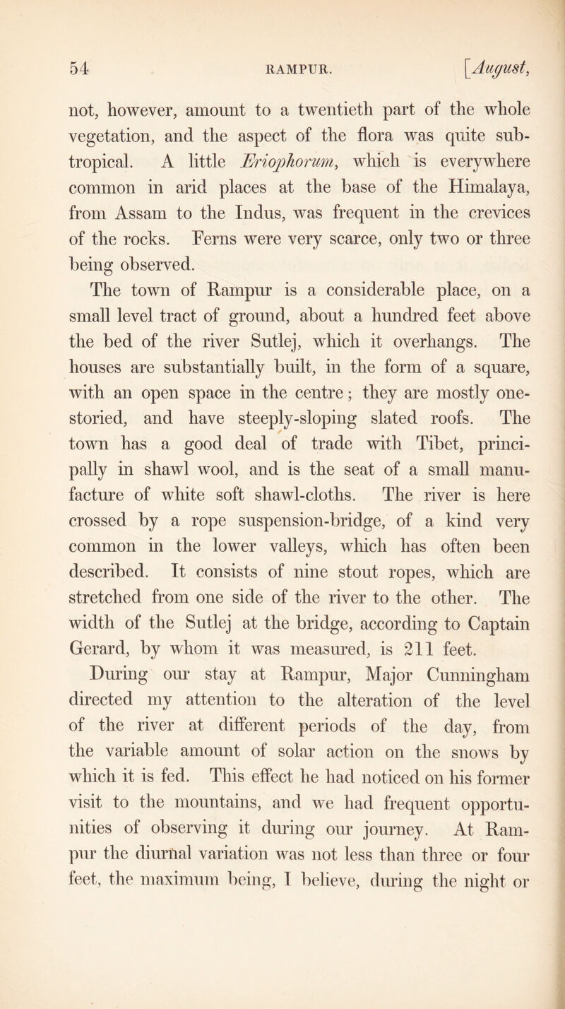 not, however, amount to a twentieth part of the whole vegetation, and the aspect of the flora was quite sub- tropical. A little EriojpJiorum, which is everywhere common in arid places at the base of the Himalaya, from Assam to the Indus, was frequent in the crevices of the rocks. Ferns were very scarce, only two or three being observed. The town of Rampur is a considerable place, on a small level tract of ground, about a hundred feet above the bed of the river Sutlej, which it overhangs. The houses are substantially built, in the form of a square, with an open space in the centre; they are mostly one- storied, and have steeply-sloping slated roofs. The town has a good deal of trade with Tibet, princi- pally in shawl wool, and is the seat of a small manu- facture of white soft shawl-cloths. The river is here crossed by a rope suspension-bridge, of a kind very common in the lower valleys, which has often been described. It consists of nine stout ropes, which are stretched from one side of the river to the other. The width of the Sutlej at the bridge, according to Captain Gerard, by whom it was measured, is 211 feet. During our stay at Rampur, Major Cunningham directed my attention to the alteration of the level of the river at different periods of the day, from the variable amount of solar action on the snows by which it is fed. This effect he had noticed on his former visit to the mountains, and we had frequent opportu- nities of observing it during our journey. At Ram- pur the diurnal variation was not less than three or four feet, the maximum being, 1 believe, during the night or