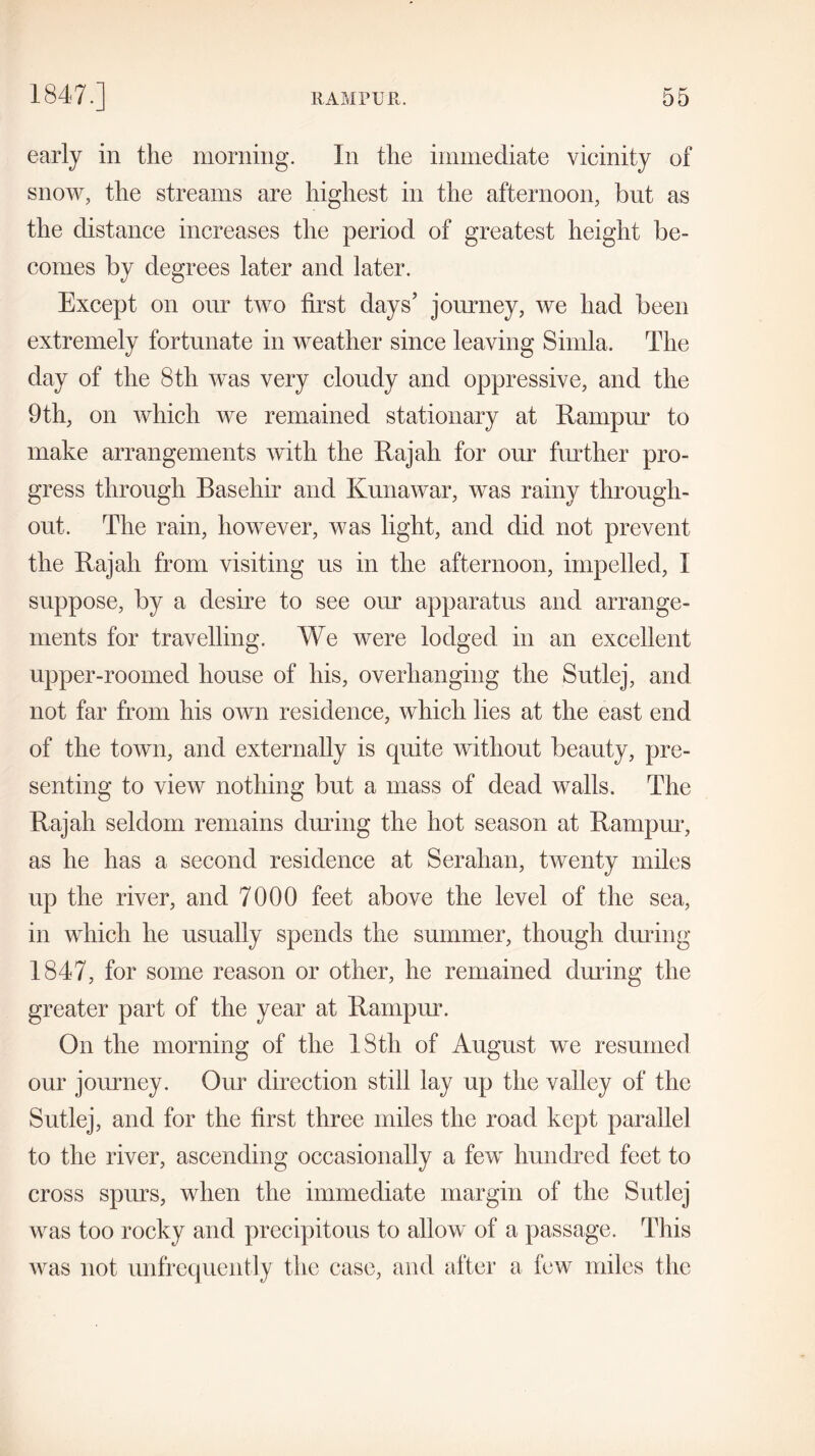 early in the morning. In the immediate vicinity of snow, the streams are highest in the afternoon, but as the distance increases the period of greatest height be- comes by degrees later and later. Except on onr two first days’ journey, we had been extremely fortunate in weather since leaving Simla. The day of the 8th was very cloudy and oppressive, and the 9th, on which we remained stationary at Rampur to make arrangements with the Rajah for onr further pro- gress through Basehir and Kunawar, was rainy through- out. The rain, however, was light, and did not prevent the Rajah from visiting us in the afternoon, impelled, I suppose, by a desire to see our apparatus and arrange- ments for travelling. We were lodged in an excellent upper-roomed house of his, overhanging the Sutlej, and not far from his own residence, which lies at the east end of the town, and externally is quite without beauty, pre- senting to view nothing but a mass of dead walls. The Rajah seldom remains during the hot season at Rampur, as he has a second residence at Serahan, twenty miles up the river, and 7000 feet above the level of the sea, in which he usually spends the summer, though during 1847, for some reason or other, he remained during the greater part of the year at Rampur. On the morning of the IStli of August we resumed our journey. Our direction still lay up the valley of the Sutlej, and for the first three miles the road kept parallel to the river, ascending occasionally a few hundred feet to cross spurs, when the immediate margin of the Sutlej was too rocky and precipitous to allow of a passage. This was not unfrequently the case, and after a few miles the