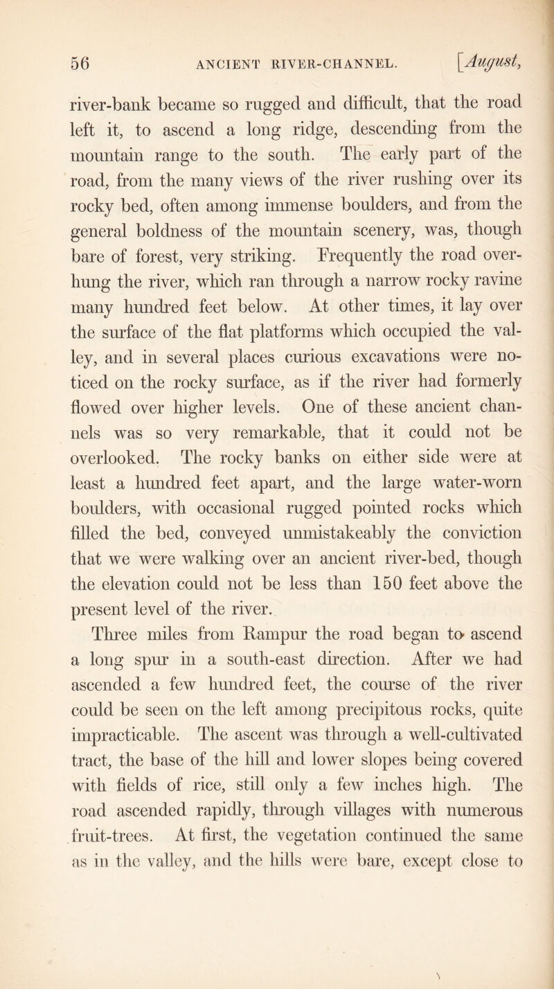 river-bank became so rugged and difficult, that the road left it, to ascend a long ridge, descending from the mountain range to the south. The early part of the road, from the many views of the river rushing over its rocky bed, often among immense boulders, and from the general boldness of the mountain scenery, was, though bare of forest, very striking. Frequently the road over- hung the river, which ran through a narrow rocky ravine many hundred feet below. At other times, it lay over the surface of the flat platforms which occupied the val- ley, and in several places curious excavations were no- ticed on the rocky surface, as if the river had formerly flowed over higher levels. One of these ancient chan- nels was so very remarkable, that it could not be overlooked. The rocky banks on either side were at least a hundred feet apart, and the large water-worn boulders, with occasional rugged pointed rocks which filled the bed, conveyed unmistakeably the conviction that we were walking over an ancient river-bed, though the elevation could not be less than 150 feet above the present level of the river. Three miles from llampur the road began to- ascend a long spur in a south-east direction. After we had ascended a few hundred feet, the course of the river could be seen on the left among precipitous rocks, quite impracticable. The ascent was through a well-cultivated tract, the base of the hill and lower slopes being covered with fields of rice, still only a few inches high. The road ascended rapidly, through villages with numerous fruit-trees. At first, the vegetation continued the same as in the valley, and the hills were bare, except close to