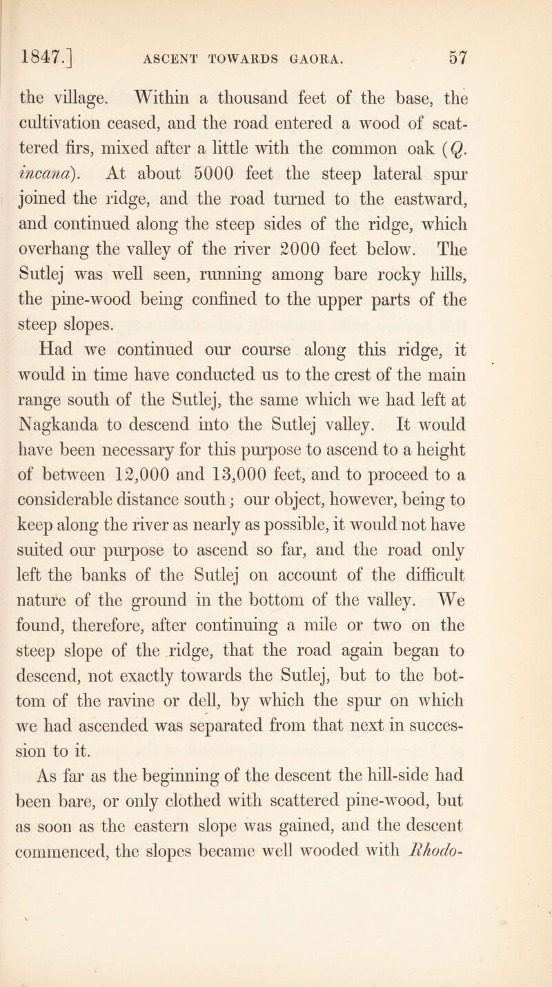 the village. Within a thousand feet of the base, the cultivation ceased, and the road entered a wood of scat- tered firs, mixed after a little with the common oak (Q. inccina). At about 5000 feet the steep lateral spur joined the ridge, and the road turned to the eastward, and continued along the steep sides of the ridge, which overhang the valley of the river 2000 feet below. The Sutlej was well seen, running among bare rocky hills, the pine-wood being confined to the upper parts of the steep slopes. Had we continued our course along this ridge, it would in time have conducted us to the crest of the main range south of the Sutlej, the same which we had left at Nagkanda to descend into the Sutlej valley. It would have been necessary for this purpose to ascend to a height of between 12,000 and 13,000 feet, and to proceed to a considerable distance south; our object, however, being to keep along the river as nearly as possible, it would not have suited our purpose to ascend so far, and the road only left the banks of the Sutlej on account of the difficult nature of the ground in the bottom of the valley. We found, therefore, after continuing a mile or two on the steep slope of the ridge, that the road again began to descend, not exactly towards the Sutlej, but to the bot- tom of the ravine or dell, by which the spur on which we had ascended was separated from that next in succes- sion to it. As far as the beginning of the descent the hill-side had been bare, or only clothed with scattered pine-wood, but as soon as the eastern slope was gained, and the descent commenced, the slopes became well wooded with Iihodo-
