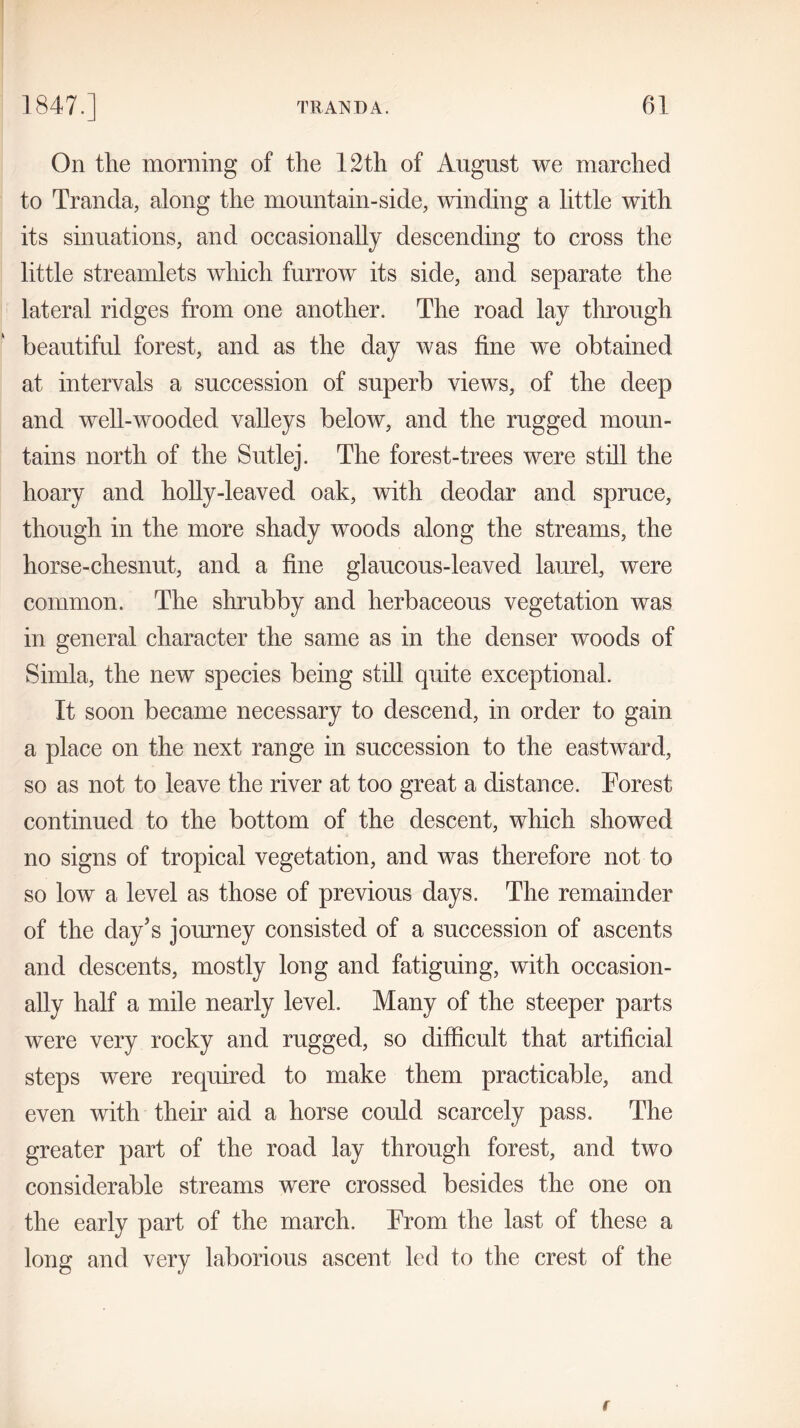 On the morning of the 12th of August we marched to Tranda, along the mountain-side, winding a little with its sinuations, and occasionally descending to cross the little streamlets which furrow its side, and separate the lateral ridges from one another. The road lay through beautiful forest, and as the day was fine we obtained at intervals a succession of superb views, of the deep and well-wooded valleys below, and the rugged moun- tains north of the Sutlej. The forest-trees were still the hoary and holly-leaved oak, with deodar and spruce, though in the more shady woods along the streams, the horse-chesnut, and a fine glaucous-leaved laurel, were common. The shrubby and herbaceous vegetation was in general character the same as in the denser woods of Simla, the new species being still quite exceptional. It soon became necessary to descend, in order to gain a place on the next range in succession to the eastward, so as not to leave the river at too great a distance. Forest continued to the bottom of the descent, which showed no signs of tropical vegetation, and was therefore not to so low a level as those of previous days. The remainder of the day's journey consisted of a succession of ascents and descents, mostly long and fatiguing, with occasion- ally half a mile nearly level. Many of the steeper parts were very rocky and rugged, so difficult that artificial steps were required to make them practicable, and even with their aid a horse could scarcely pass. The greater part of the road lay through forest, and two considerable streams were crossed besides the one on the early part of the march. From the last of these a long and very laborious ascent led to the crest of the
