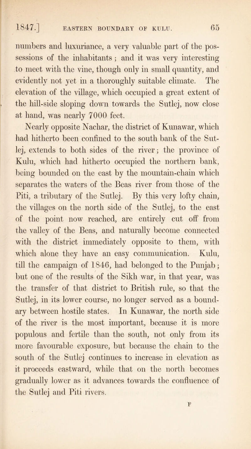 numbers ancl luxuriance, a very valuable part of the pos- sessions of the inhabitants ; and it was very interesting to meet with the vine, though only in small quantity, and evidently not yet in a thoroughly suitable climate. The elevation of the village, which occupied a great extent of the hill-side sloping down towards the Sutlej, now close at hand, was nearly 7000 feet. Nearly opposite Nachar, the district of Kunawar, which had hitherto been confined to the south bank of the Sut- lej, extends to both sides of the river; the province of Kulu, which had hitherto occupied the northern bank, being bounded on the east by the mountain-chain which separates the waters of the Beas river from those of the Piti, a tributary of the Sutlej. By this very lofty chain, the villages on the north side of the Sutlej, to the east of the point now reached, are entirely cut off from the valley of the Beas, and naturally become connected with the district immediately opposite to them, with which alone they have an easy communication. Kulu, till the campaign of 1846, had belonged to the Punjab; but one of the results of the Sikh war, in that year, was the transfer of that district to British rule, so that the Sutlej, in its lower course, no longer served as a bound- ary between hostile states. In Kunawar, the north side of the river is the most important, because it is more populous and fertile than the south, not only from its more favourable exposure, but because the chain to the south of the Sutlej continues to increase in elevation as it proceeds eastward, while that on the north becomes gradually lower as it advances towards the confluence of the Sutlej and Piti rivers.