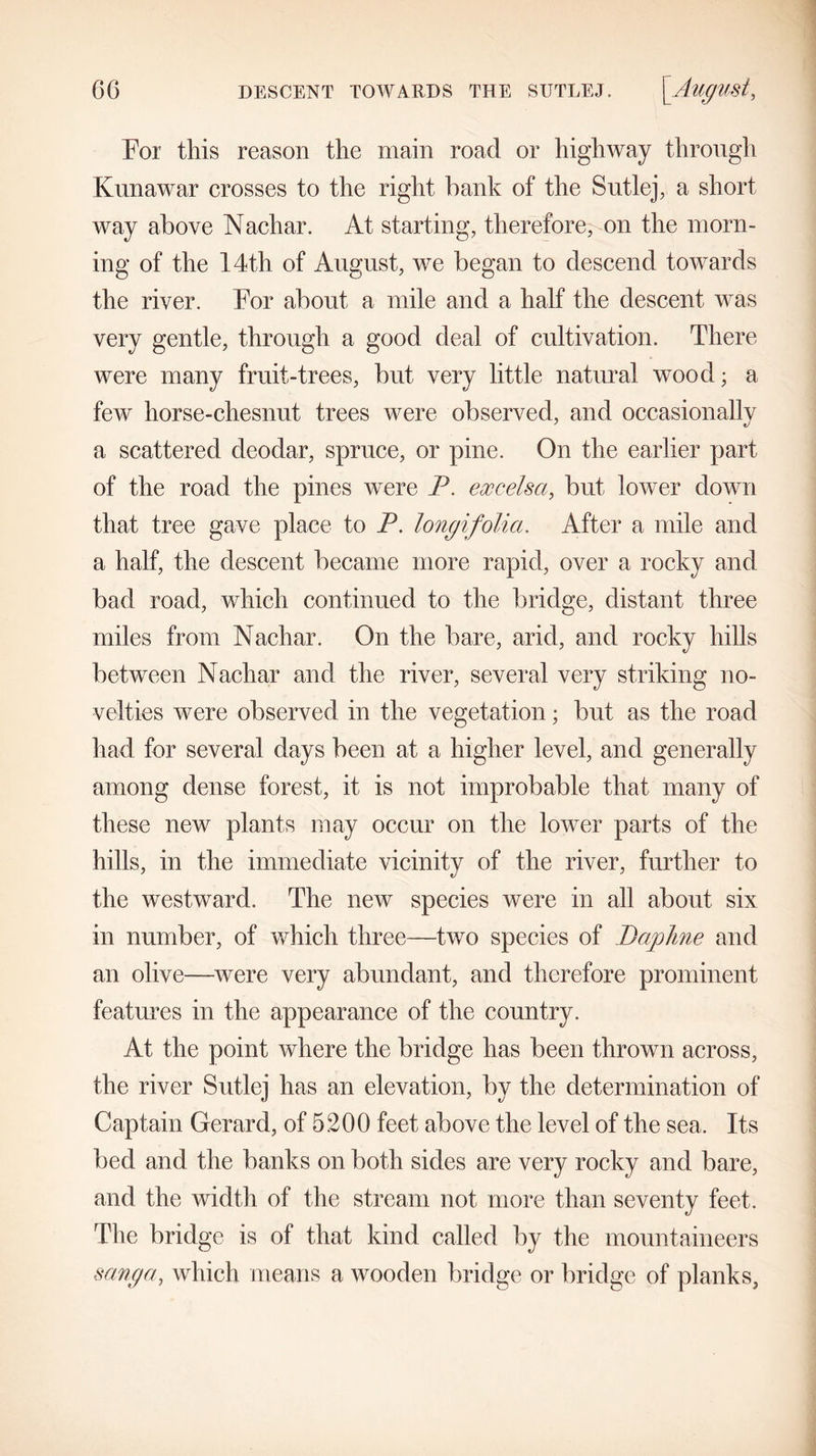 6G DESCENT TOWARDS THE SUTLEJ. [August, For this reason the main road or highway through Kunawar crosses to the right bank of the Sutlej, a short way above Nacliar. At starting, therefore, on the morn- ing of the 14th of August, we began to descend towards the river. For about a mile and a half the descent was very gentle, through a good deal of cultivation. There were many fruit-trees, but very little natural wood; a few horse-chesnut trees were observed, and occasionally a scattered deodar, spruce, or pine. On the earlier part of the road the pines were P. ex cels a, but lower down that tree gave place to P. longifolia. After a mile and a half, the descent became more rapid, over a rocky and bad road, which continued to the bridge, distant three miles from Nacliar. On the bare, arid, and rocky hills between Nacliar and the river, several very striking no- velties were observed in the vegetation; but as the road had for several days been at a higher level, and generally among dense forest, it is not improbable that many of these new plants may occur on the lower parts of the hills, in the immediate vicinity of the river, further to the westward. The new species were in all about six in number, of which three—two species of Daphne and an olive—were very abundant, and therefore prominent features in the appearance of the country. At the point where the bridge has been thrown across, the river Sutlej has an elevation, by the determination of Captain Gerard, of 5200 feet above the level of the sea. Its bed and the banks on both sides are very rocky and bare, and the width of the stream not more than seventy feet. The bridge is of that kind called by the mountaineers sang a, which means a wooden bridge or bridge of planks,