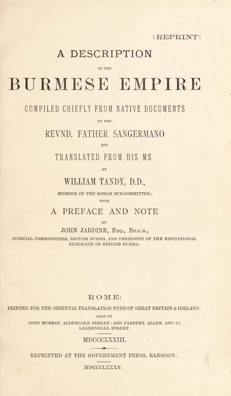 [REPRINT] A DESCRIPTION OB' THE BURMESE EMPIRE COMPILED CHIEFLY FROM NATIVE DOCUMENTS BY THE REVND. FATHER SANGERMANO AND TRANSLATED FROM HIS MS BY WILLIAM TARDY, D.D., MEMBER OF THE ROMAN SUB-COMMITTEE ; WITH A PREFACE AND NOTE BY JOHN JAEDINE, Esq., Bo.c.s., JUDICIAL COMMISSIONER, BRITISH BURMA, AND PRESIDENT OF THE EDUCATIONAL SYNDICATE OF BRITISH BURMA. KOME: PRINTED FOR THE ORIENTAL TRANSLATION FUND OF CxREAT BRITAIN & IRELAND SOLD BY JOHN MURRAY, ALBEMARLE STREET ; AND PARBURY, ALLEN, AND Co. LEADENHALL STREET. MDCCCXXXIII. REPRINTED AT THE GOVERNMENT PRESS, RANGOON. MDCCCLXXXV.