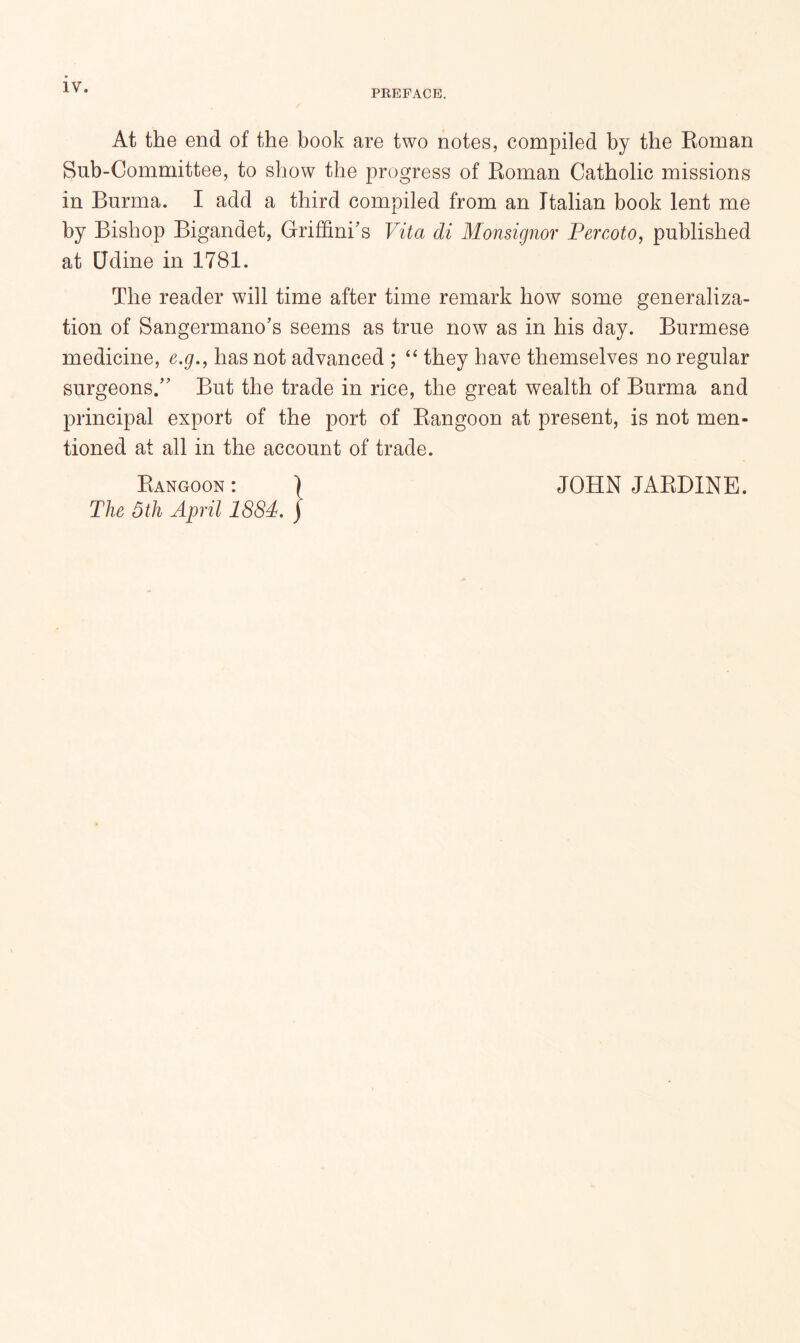 PREFACE. At the end of the book are two notes, compiled by the Eoman Sub-Committee, to show the progress of Roman Catholic missions in Burma. I add a third compiled from an Italian book lent me by Bishop Bigandet, Griffinks Vita di Monsignor Fercoto, published at Udine in 1781. The reader will time after time remark how some generaliza- tion of Sangermano’s seems as true now as in his day. Burmese medicine, e.g,, has not advanced ; they have themselves no regular surgeons/' But the trade in rice, the great wealth of Burma and principal export of the port of Rangoon at present, is not men- tioned at all in the account of trade. Rangoon : JOHN JARDINE. The 5 th April 1884.