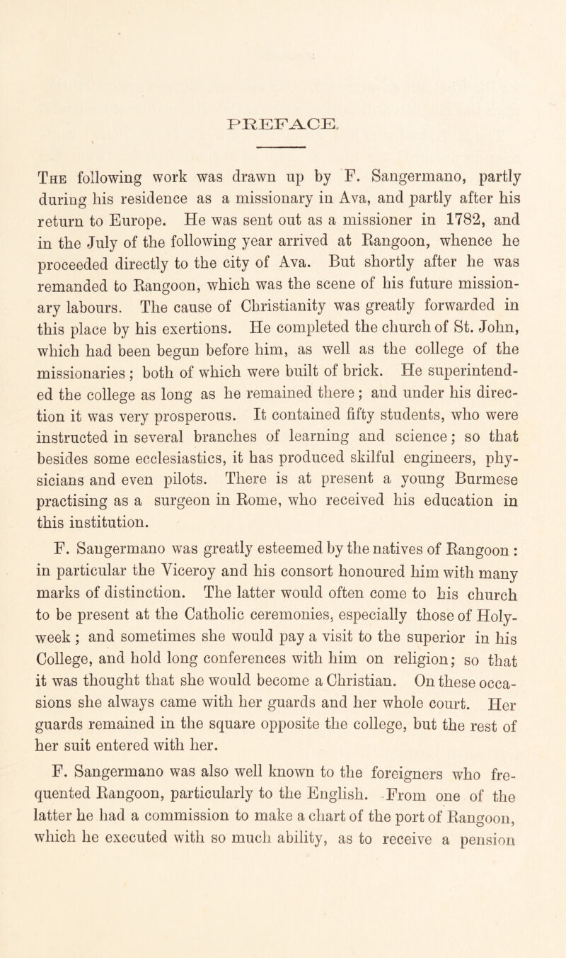 The following work was drawn up by F. Sangermano, partly during his residence as a missionary in Ava, and partly after his return to Europe. He was sent out as a missioner in 1782, and in the July of the following year arrived at Kangoon, whence he proceeded directly to the city of Ava. But shortly after he was remanded to Eangoon, which was the scene of his future mission- ary labours. The cause of Christianity was greatly forwarded in this place by his exertions. He completed the church of St. John, which had been begun before him, as well as the college of the missionaries ; both of which were built of brick. He superintend- ed the college as long as he remained there; and under his direc- tion it was very prosperous. It contained fifty students, who were instructed in several branches of learning and science; so that besides some ecclesiastics, it has produced skilful engineers, phy- sicians and even pilots. There is at present a young Burmese practising as a surgeon in Eome, who received his education in this institution. F. Sangermano was greatly esteemed by the natives of Eangoon : in particular the Viceroy and his consort honoured him with many marks of distinction. The latter would often come to his church to be present at the Catholic ceremonies, especially those of Holy- week ; and sometimes she would pay a visit to the superior in his College, and hold long conferences with him on religion; so that it was thought that she would become a Christian. On these occa- sions she always came with her guards and her whole court. Her guards remained in the square opposite the college, but the rest of her suit entered with her. F. Sangermano was also well known to the foreigners who fre- quented Eangoon, particularly to the English. From one of the latter he had a commission to make a chart of the port of Eangoon, which he executed with so much ability, as to receive a pension