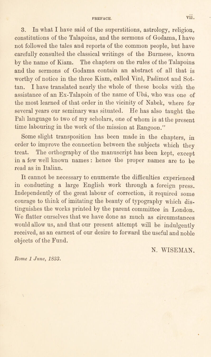 Vllo 3. In what I have said of the superstitions, astrology, religion, constitutions of the Talapoins, and the sermons of Godama, I have not followed the tales and reports of the common people, but have carefully consulted the classical writings of the Burmese, known by the name of Kiam. The chapters on the rules of the Talapoins and the sermons of Godama contain an abstract of all that is worthy of notice in the three Kiam, called Vini, Padimot and Sot- tan. I have translated nearly the whole of these books with the assistance of an Ex-Talapoin of the name of Uba, who was one of the most learned of that order in the vicinity of Nabek, where for several years our seminary was situated. He has also taught the Pah language to two of my scholars, one of whom is at the present time labouring in the work of the mission at Rangoon.'' Some slight transposition has been made in the chapters, in order to improve the connection between the subjects which they treat. The orthography of the manuscript has been kept, except in a few well known names: hence the proper names are to be read as in Italian. It cannot be necessary to enumerate the difficulties experienced in conducting a large English work through a foreign press. Independently of the great labour of correction, it required some courage to think of imitating the beauty of typography which dis- tinguishes the works printed by the parent committee in London. We flatter ourselves that we have done as much as circumstances would allow us, and that our present attempt will be indulgently received, as an earnest of our desire to forward the useful and noble objects of the Fund. N. WISEMAN. Rome 1 June, 1838.