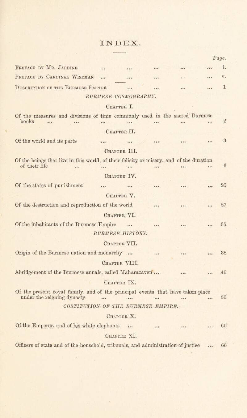 INI3EX. Pagec Preface by Mr. Jardine Preface by Cardinal Wiseman Description of the Burmese Empire BURMESE COSMOGRAPHY. Chapter L Of the measures and divisions of time commonly used in the sacred Burmese hoohs ••• ••• ••• ... ••• ••• ••• Of the world and its parts Chapter II. Chapter III. Of the beings that live in this world, of their felicity or misery, and of the duration of their life Chapter IV. Of the states of punishment Chapter V. Of the destruction and reproduction of the world Chapter VI. Of the inhabitants of the Burmese Empire BURMESE HISTORY. Chapter VII. Origin of the Burmese nation and monarchy ... Chapter VIII. Abridgement of the Burmese annals, called Maharazaveri ... Chapter IX. Of the present royal family, and of the principal events that have taken place under the reigning dynasty COSTITUTION OF THE BURMESE EMPIRE. 1. V. 1 6 20 27 85 38 40 50 Chapter X. Of the Emperor, and of his white elephants ... ... ... ... 60 Chapter XI. OfiScers of state and of the household, tribunals, and administration of justice ... 66