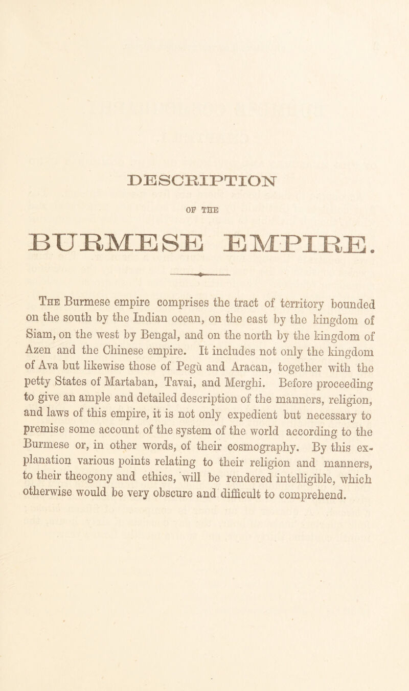 DESCRIPTION OF THE BXJEMESE EMPIEE. The Burmese empire comprises the tract of territory bounded on the south by the Indian ocean, on the east by the kingdom of Siam, on the west by Bengal, and on the north by the kingdom of Azen and the Chinese empire. It includes not only the kingdom of Ava but likewise those of Pegu and Aracan, together with the petty States of Martaban, Tavai, and Merghi. Before proceeding to give an ample and detailed description of the manners, religion, and laws of this empire, it is not only expedient but necessary to premise some account of the system of the world according to the Burmese or, in other words, of their cosmography. By this ex- planation various points relating to their religion and manners, to their theogony and ethics, will be rendered intelligible, which otherwise would be very obscure and difficult to comprehend.