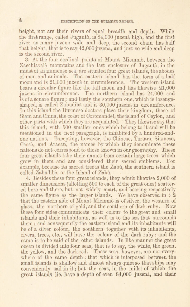 DESCRIPTION OF THE BURMESE EMPIRE height, nor are their rivers of equal breadth and depth. While the .first range, called Juganto, is 84,000 juzena high, and the first river as many juzena wide and deep, the second chain has half that height, that is to say 42,000 juzena, and just so wide and deep is the second river. 3. At the four cardinal points of Mount Miemmb, between the Zacchiavala mountains and the last enclosure of Jugantb, in the midst of an immense sea, are situated four great islands, the abodes of men and animals. The eastern island has the form of a half moon and is 21,000 juzena in circumference. The western island bears a circular figure like the full moon and has likewise 21,000 juzena in circumference. The northern island has 24,000 and is of a square figure; and lastly the southern one, which is lozenge- shaped, is called Zabudiba and is 30,000 juzena in circumference. In this island the Burmese doctors place their kingdom, those of Siam and China, the coast of Coromandel, the island of Ceylon, and other parts with which they are acquainted. They likewise say that this island, with 500 smaller ones which belong to it and will be mentioned in the next paragraph, is inhabited by a hundred-and- one nations. Excepting, however, the Chinese, Tartars, Siamese, Casse, and Aracan, the names by which they denominate these nations do not correspond to those known in our geography. These four great islands take their names from certain large trees which grow in them and are considered their sacred emblems. For example, because its sacred tree is the Zabu, the southern island is called Zabudiba, or the Island of Zabh. 4. Besides these four great islands, they admit likewise 2,000 of smaller dimensions (allotting 500 to each of the great ones) scatter- ed here and there, but not widely apart, and bearing respectively the same figure as the larger islands. We have observed in § 2 that the eastern side of Mount Miemmo is of silver, the western of glass, the northern of gold, and the southern of dark ruby. Now these four sides communicate their colour to the great and small islands and their inhabitants, as well as to the sea that surrounds them; and consequently the eastern island and its inhabitants will be of a silver colour, the southern together with its inhabitants, rivers, trees, etc., will have the colour of the dark ruby: and the same is to be said of the other islands. In like manner the great ocean is divided into four seas, that is to say, the white, the green, the yellow, and the dark red. These seas, however, are not every- where of the same depth : that which is interposed between the small islands is shallow and almost always quiet so that ships may conveniently sail in it; but the seas, in the midst of which the great islands lie, have a depth of even 84,000 juzena, and their