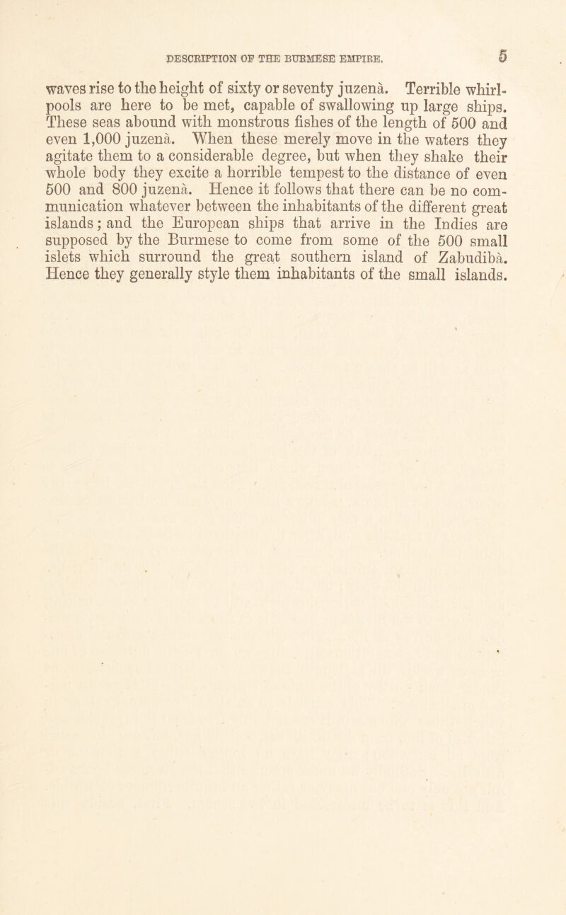 waves rise to the height of sixty or seventy jnzena. Terrible whirl- pools are here to be met, capable of swallowing up large ships. These seas abound with monstrous fishes of the length of 500 and even 1,000 juzena. When these merely move in the waters they agitate them to a considerable degree, but when they shake their whole body they excite a horrible tempest to the distance of even 500 and 800 juzena. Hence it follows that there can be no com- munication whatever between the inhabitants of the different great islands; and the European ships that arrive in the Indies are supposed by the Burmese to come from some of the 500 small islets which surround the great southern island of Zabudiba. Hence they generally style them inhabitants of the small islands.