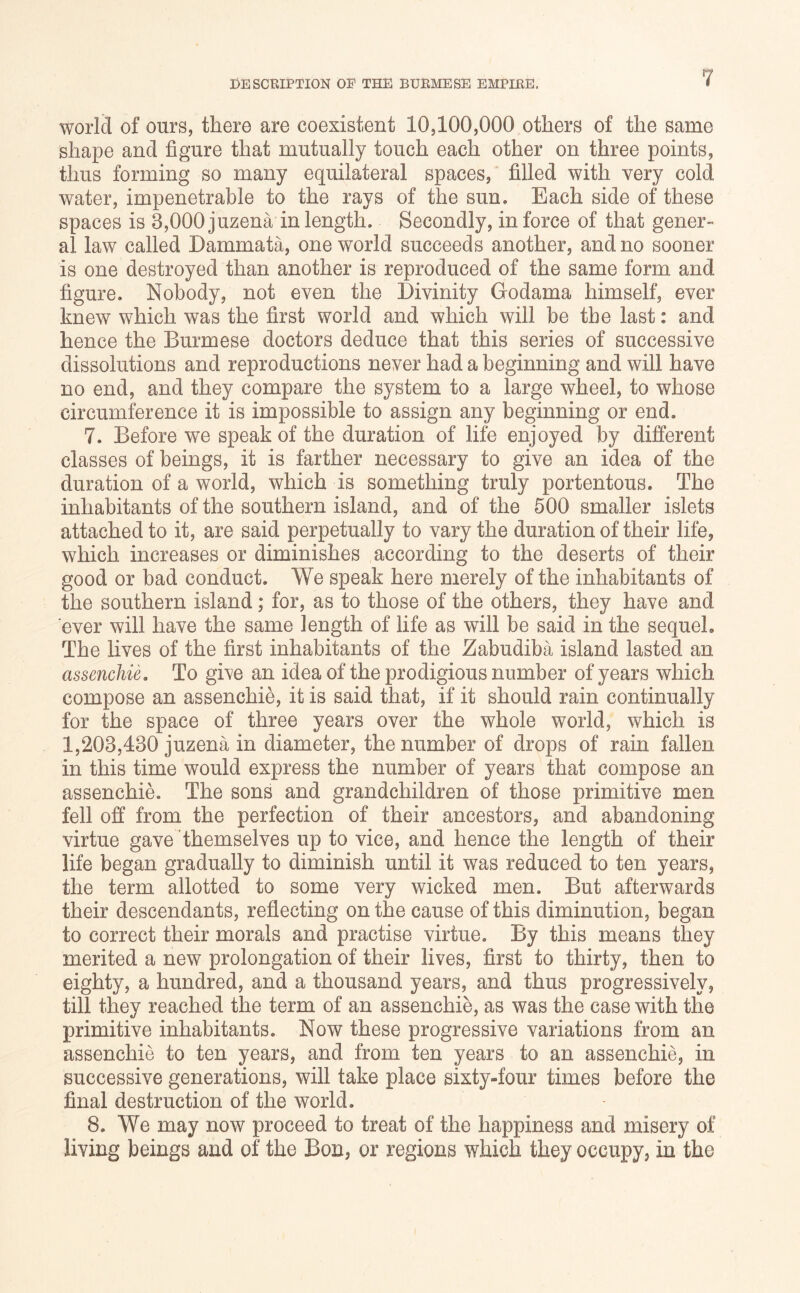 world of ours, there are coexistent 10,100,000 others of the same shape and figure that mutually touch each other on three points, thus forming so many equilateral spaces, filled with very cold water, impenetrable to the rays of the sun. Each side of these spaces is 3,000juzena in length. Secondly, in force of that gener- al law called Dammata, one world succeeds another, and no sooner is one destroyed than another is reproduced of the same form and figure. Nobody, not even the Divinity Godama himself, ever knew which was the first world and which will be the last: and hence the Burmese doctors deduce that this series of successive dissolutions and reproductions never had a beginning and will have no end, and they compare the system to a large wheel, to whose circumference it is impossible to assign any beginning or end. 7. Before we speak of the duration of life enjoyed by different classes of beings, it is farther necessary to give an idea of the duration of a world, which is something truly portentous. The inhabitants of the southern island, and of the 500 smaller islets attached to it, are said perpetually to vary the duration of their life, which increases or diminishes according to the deserts of their good or bad conduct. We speak here merely of the inhabitants of the southern island; for, as to those of the others, they have and ever will have the same length of life as will be said in the sequel. The lives of the first inhabitants of the Zabudiba island lasted an assenchie. To ghe an idea of the prodigious number of years which compose an assenchie, it is said that, if it should rain continually for the space of three years over the whole world, which is 1,203,430 juzena in diameter, the number of drops of rain fallen in this time would express the number of years that compose an assenchie. The sons and grandchildren of those primitive men fell ofi from the perfection of their ancestors, and abandoning virtue gave themselves up to vice, and hence the length of their life began gradually to diminish until it was reduced to ten years, the term allotted to some very wicked men. But afterwards their descendants, reflecting on the cause of this diminution, began to correct their morals and practise virtue. By this means they merited a new prolongation of their lives, first to thirty, then to eighty, a hundred, and a thousand years, and thus progressively, till they reached the term of an assenchie, as was the case with the primitive inhabitants. Now these progressive variations from an assenchie to ten years, and from ten years to an assenchie, in successive generations, will take place sixty-four times before the final destruction of the world. 8. We may now proceed to treat of the happiness and misery of living beings and of the Bon, or regions which they occupy, in the