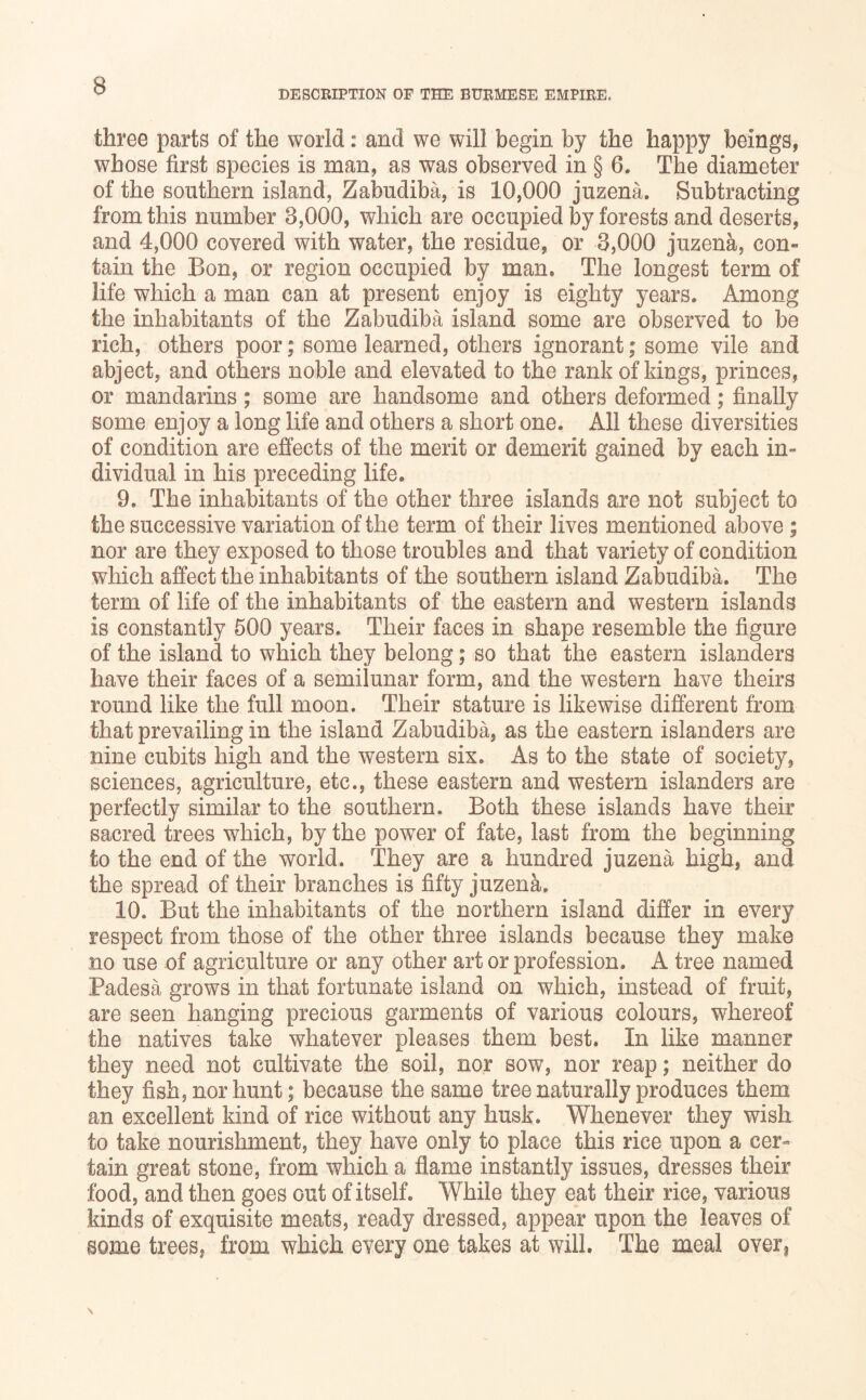 DESCRIPTION OF THE BURMESE EMPIRE. three parts of the world: and we will begin by the happy beings, whose first species is man, as was observed in § 6. The diameter of the southern island, Zabudiba, is 10,000 juzena. Subtracting from this number 3,000, which are occupied by forests and deserts, and 4,000 covered with water, the residue, or 3,000 juzena, con- tain the Bon, or region occupied by man. The longest term of life which a man can at present enjoy is eighty years. Among the inhabitants of the Zabudiba island some are observed to be rich, others poor • some learned, others ignorant; some vile and abject, and others noble and elevated to the rank of kings, princes, or mandarins; some are handsome and others deformed; finally some enjoy a long life and others a short one. All these diversities of condition are effects of the merit or demerit gained by each in- dividual in his preceding life. 9. The inhabitants of the other three islands are not subject to the successive variation of the term of their lives mentioned above; nor are they exposed to those troubles and that variety of condition which affect the inhabitants of the southern island Zabudiba, The term of life of the inhabitants of the eastern and western islands is constantly 500 years. Their faces in shape resemble the figure of the island to which they belong; so that the eastern islanders have their faces of a semilunar form, and the western have theirs round like the full moon. Their stature is likewise different from that prevailing in the island Zabudiba, as the eastern islanders are nine cubits high and the western six. As to the state of society, sciences, agriculture, etc., these eastern and western islanders are perfectly similar to the southern. Both these islands have their sacred trees which, by the pov^^er of fate, last from the beginning to the end of the world. They are a hundred juzena high, and the spread of their branches is fifty juzena. 10. But the inhabitants of the northern island differ in every respect from those of the other three islands because they make no use of agriculture or any other art or profession. A tree named Padesa grows in that fortunate island on which, instead of fruit, are seen hanging precious garments of various colours, whereof the natives take whatever pleases them best. In like manner they need not cultivate the soil, nor sow, nor reap; neither do they fish, nor hunt; because the same tree naturally produces them an excellent kind of rice without any husk. Whenever they wish to take nourishment, they have only to place this rice upon a cer- tain great stone, from which a flame instantly issues, dresses their food, and then goes out of itself. While they eat their rice, various kinds of exquisite meats, ready dressed, appear upon the leaves of some trees, from which every one takes at will. The meal over,