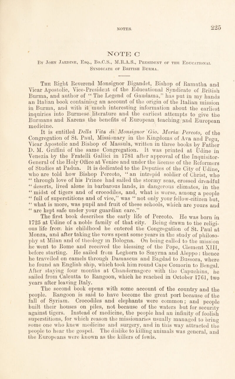 NOTE C By John Jardine, Esq., Bo.C.S., M.E.A.S., President of the Educational Syndicate of British Burma. The Right Reverend Monsignor Bigandet, Bishop of Ramatha and Vicar Apostolic, Vice-President of the Educational Syndicate of British Burma, and author of “ The Legend of Gaudama,” has put in my hands an Italian book containing an account of the origin of the Italian mission in Burma, and with it much interesting information about the earliest inquiries into Burmese literature and the earliest attempts to give the Burmans and Karens the benefits of European teaching and European medicine. It is entitled Della Vita di Monsignor ' Gio. Maria Percoto, of the Congregation of St. Paul, Missionary in the Kingdoms of Ava and Pegu, Vicar Apostolic and Bishop of Massula, written in three books by Father D. M. Griffini of the same Congregation. It was printed at Udine in Venezia by the Fratelli Gallici in 1781 after approval of the Inquisitor- General of the Holy Office at Venice and under the license of the Reformers of Studies at Padua. It is dedicated to the Deputies of the City of Udine, who are told how Bishop Percoto, “ an intrepid soldier of Christ, wdio “ through love of his Prince had sailed the stormy seas, crossed dreadful “ deserts, lived alone in barbarous lands, in dangerous climates, in the midst of tigers and of crocodiles, and, what is worse, among a people “ full of superstitions and of vice,” was “ not only your fellow-citizen but, “ what is more, was pupil and fruit of these schools, which are yours and are kept safe under your guardian care.” The first book describes the early life of Percoto. He was born in 1725 at Udine of a noble family of that city. Being drawn to the religi- ous life from his childhood he entered the Congregation of St. Paul at Monza, and after taking the vows spent some years in the study of philoso- phy at Milan and of theology in Bologna. On being called to the mission he went to Rome and received the blessing of the Pope, Clement XIII, before starting. He sailed from Leghorn to Smyrna and Aleppo: thence he travelled on camels through Damascus and Bagdad to Bussora, where he found an English ship, which took him round Cape Comorin to Bengal. After staying four months at Chandernagore with the Capuchins, he sailed from Calcutta to Rangoon, which he reached in October 1761, two years after leaving Italy. The second book opens with some account of the country and the people. Rangoon is said to have become the great port because of the fall of Syriam. Crocodiles and elephants were common; and people built their houses on piles, not because of the waters but for security against tigers. Instead of medicine, the people had an infinity of foolish superstitions, for which reason the missionaries usually managed to briiif^ some one who knew medicine and surgery, and in this way attracted the people to hear the gospel. The dislike to killing animals was general, and the Europeans were known as the killers of fowls.