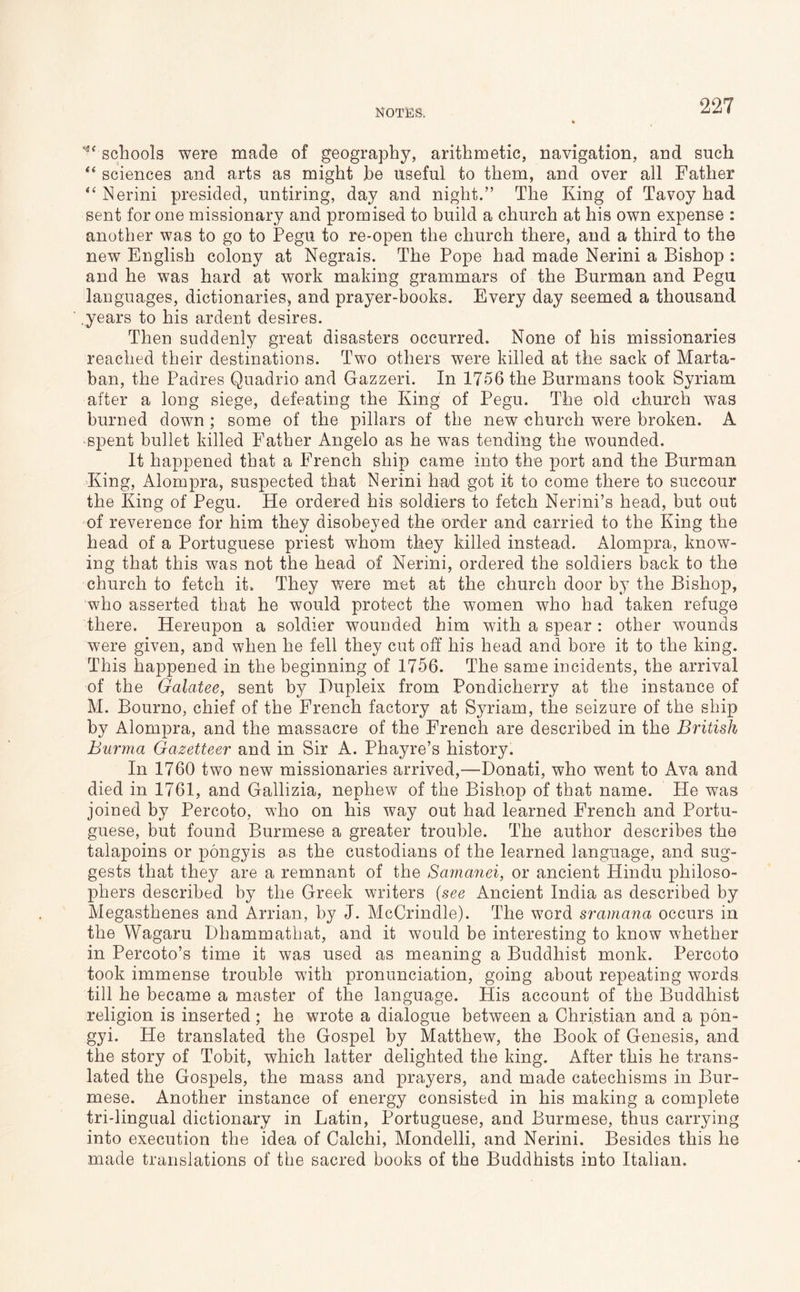 schools were made of geography, arithmetic, navigation, and such “ sciences and arts as might he Useful to them, and over all Father Nerini presided, untiring, day and night.” The King of Tavoy had sent for one missionary and promised to build a church at his own expense : another was to go to Pegu to re-open the church there, and a third to the new English colony at Negrais. The Pope had made Nerini a Bishop : and he was hard at work making grammars of the Burman and Pegu languages, dictionaries, and prayer-books. Every day seemed a thousand .years to his ardent desires. Then suddenly great disasters occurred. None of his missionaries reached their destinations. Two others were killed at the sack of Marta- ban, the Padres Quadrio and Gazzeri. In 1756 the Burmans took Syriam after a long siege, defeating the King of Pegu. The old church was burned down ; some of the pillars of the new church were broken. A spent bullet killed Father Angelo as he was tending the wounded. It happened that a French ship came into the port and the Burman King, Alompra, suspected that Nerini had got it to come there to succour the King of Pegu. He ordered his soldiers to fetch Nerini’s head, but out of reverence for him they disobeyed the order and carried to the King the head of a Portuguese priest whom they killed instead. Alompra, know- ing that this was not the head of Nerini, ordered the soldiers back to the church to fetch it. They were met at the church door by the Bishop, wKo asserted that he would protect the women who had taken refuge there. Hereupon a soldier wounded him with a spear : other w^ounds were given, and when he fell they cut off his head and bore it to the king. This happened in the beginning of 1756. The same incidents, the arrival of the Galatee, sent by Hupleix from Pondicherry at the instance of M. Bourno, chief of the French factory at Syriam, the seizure of the ship by Alompra, and the massacre of the French are described in the British Burma Gazetteer and in Sir A. Phayre’s history. In 1760 two new missionaries arrived,—Donati, who went to Ava and died in 1761, and Gallizia, nephew of the Bishop of that name. He was joined by Percoto, who on his way out had learned French and Portu- guese, but found Burmese a greater trouble. The author describes the talapoins or pongyis as the custodians of the learned language, and sug- gests that they are a remnant of the Samanei, or ancient Hindu philoso- phers described by the Greek writers {see Ancient India as described by Megasthenes and Arrian, by J. McCrindle). The word sramana occurs in the Wagaru Dhammathat, and it would be interesting to know whether in Percoto’s time it was used as meaning a Buddhist monk. Percoto took immense trouble with pronunciation, going about repeating words till he became a master of the language. His account of the Buddhist religion is inserted; he wrote a dialogue between a Christian and a pon- gyi. He translated the Gospel by Matthew, the Book of Genesis, and the story of Tobit, which latter delighted the king. After this he trans- lated the Gospels, the mass and prayers, and made catechisms in Bur- mese. Another instance of energy consisted in his making a complete tri-lingual dictionary in Latin, Portuguese, and Burmese, thus carrying into execution the idea of Calchi, Mondelli, and Nerini. Besides this he made translations of the sacred books of the Buddhists into Italian.