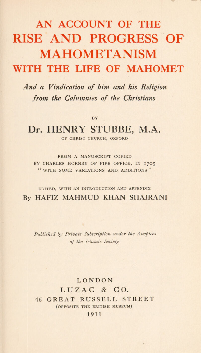 RISE AND PROGRESS OF MAHOMETANISM WITH THE LIFE OF MAHOMET And a Vindication of him and his Religion from the Calumnies of the Christians BY Dr. HENRY STUBBE, M.A. OF CHRIST CHURCH, OXFORD FROM A MANUSCRIPT COPIED BY CHARLES HORNBY OF PIPE OFFICE, IN 1705 “WITH SOME VARIATIONS AND ADDITIONS” EDITED, WITH AN INTRODUCTION AND APPENDIX By HAFIZ MAHMUD KHAN SHAIRANI Published by Private Subscription under the Auspices of the Islamic Society LONDON LUZAC & CO. 46 GREAT RUSSELL STREET (OPPOSITE THE BRITISH MUSEUM) 1911