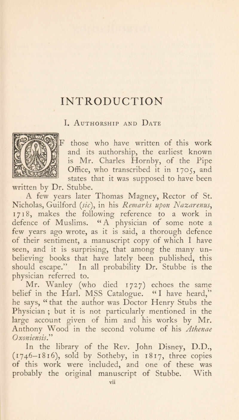 INTRODUCTION I. Authorship and Date those who have written of this work and its authorship, the earliest known is Mr. Charles Hornby, of the Pipe Office, who transcribed it in 1705, and states that it was supposed to have been written by Dr. Stubbe. A few years later Thomas Magney, Rector of St. Nicholas, Guilford (sic), in his Remarks upon Nazarenus, 1718, makes the following reference to a work in defence of Muslims. “A physician of some note a few years ago wrote, as it is said, a thorough defence of their sentiment, a manuscript copy of which I have seen, and it is surprising, that among the many un- believing books that have lately been published, this should escape.” In all probability Dr. Stubbe is the physician referred to. Mr. Wanley (who died 1727) echoes the same belief in the Harl. MSS Catalogue. “ I have heard,” he says, “ that the author was Doctor Henry Stubs the Physician ; but it is not particularly mentioned in the large account given of him and his works by Mr. Anthony Wood in the second volume of his Athenae OxoniensisA In the library of the Rev. John Disney, D.D., (1746—1816), sold by Sotheby, in 1817, three copies of this work were included, and one of these was probably the original manuscript of Stubbe. With