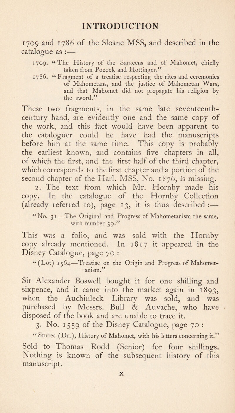 1709 and 1786 of the Sloane MSS, and described in the catalogue as :— ] 709. 44 The History of the Saracens and of Mahomet, chiefly taken from Pocock and Hottinger.” 1786. 44 Fragment of a treatise respecting the rites and ceremonies of Mahometans, and the justice of Mahometan Wars, and that Mahomet did not propagate his religion by the sword.” These two fragments, in the same late seventeenth- century hand, are evidently one and the same copy of the work, and this fact would have been apparent to the cataloguer could he have had the manuscripts before him at the same time. This copy is probably the earliest known, and contains five chapters in all, of which the first, and the first half of the third chapter, which corresponds to the first chapter and a portion of the second chapter of the Harl. MSS, No. 1876, is missing. 2. The text from which Mr. Hornby made his copy. In the catalogue of the Hornby Collection (already referred to), page 13, it is thus described:— 44 No. 31—The Original and Progress of Mahometanism the same, with number 39.” This was a folio, and was sold with the Hornby copy already mentioned. In 1817 it appeared in the Disney Catalogue, page 70 : 44(Lot) 1564—Treatise on the Origin and Progress of Mahomet- anism.” Sir Alexander Boswell bought it for one shilling and sixpence, and it came into the market again in 1893, when the Auchinleck Library was sold, and was purchased by Messrs. Bull & Auvache, who have disposed of the book and are unable to trace it. 3. No. 1559 of the Disney Catalogue, page 70 : 44 Stubes (Dr.), History of Mahomet, with his letters concerning it.” Sold to Thomas Rodd (Senior) for four shillings. Nothing is known of the subsequent history of this manuscript.