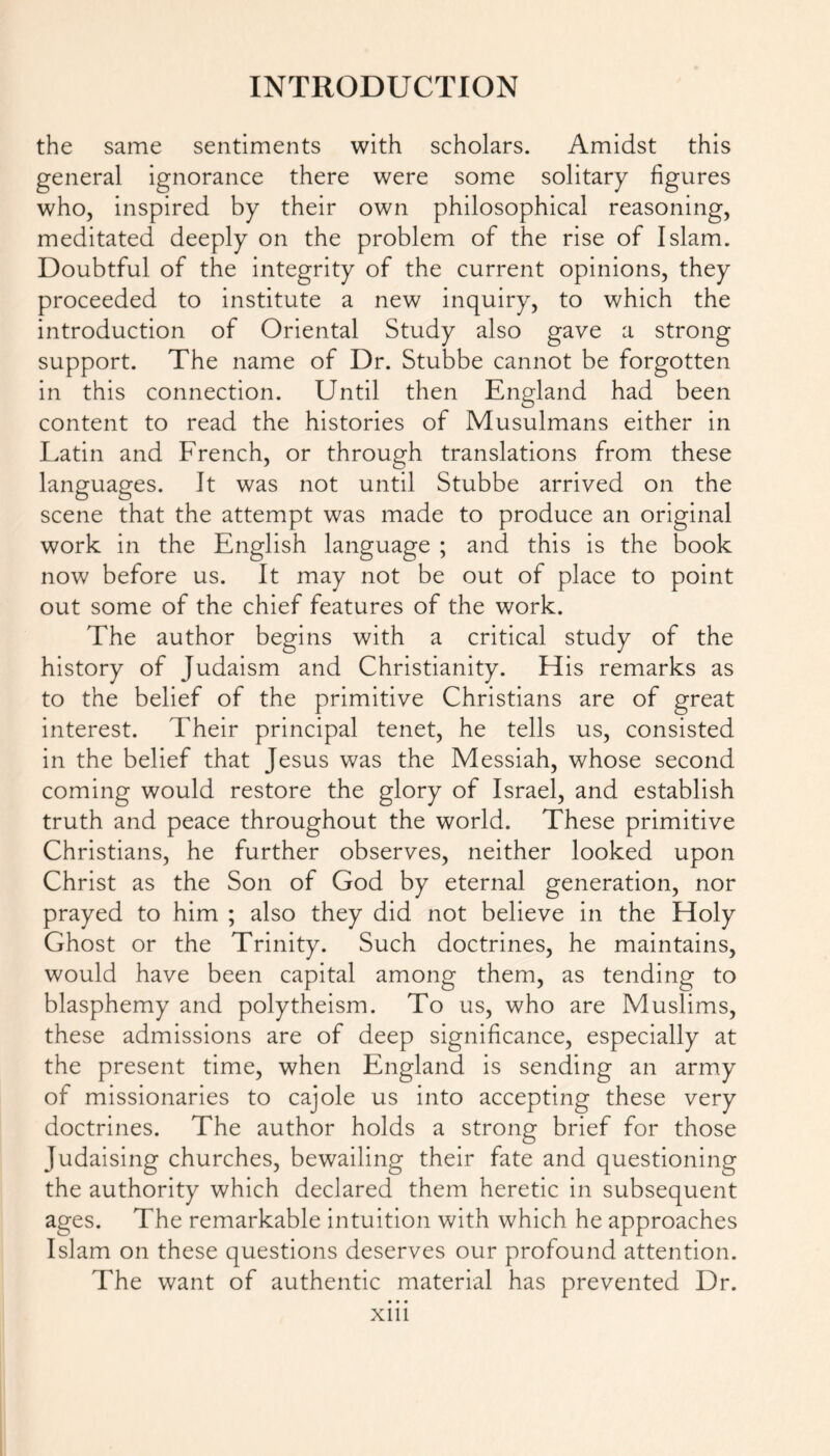 the same sentiments with scholars. Amidst this general ignorance there were some solitary figures who, inspired by their own philosophical reasoning, meditated deeply on the problem of the rise of Islam. Doubtful of the integrity of the current opinions, they proceeded to institute a new inquiry, to which the introduction of Oriental Study also gave a strong support. The name of Dr. Stubbe cannot be forgotten in this connection. Until then England had been content to read the histories of Musulmans either in Latin and French, or through translations from these languages. It was not until Stubbe arrived on the scene that the attempt was made to produce an original work in the English language ; and this is the book now before us. It may not be out of place to point out some of the chief features of the work. The author begins with a critical study of the history of Judaism and Christianity. His remarks as to the belief of the primitive Christians are of great interest. Their principal tenet, he tells us, consisted in the belief that Jesus was the Messiah, whose second coming would restore the glory of Israel, and establish truth and peace throughout the world. These primitive Christians, he further observes, neither looked upon Christ as the Son of God by eternal generation, nor prayed to him ; also they did not believe in the Holy Ghost or the Trinity. Such doctrines, he maintains, would have been capital among them, as tending to blasphemy and polytheism. To us, who are Muslims, these admissions are of deep significance, especially at the present time, when England is sending an army of missionaries to cajole us into accepting these very doctrines. The author holds a strong brief for those Judaising churches, bewailing their fate and questioning the authority which declared them heretic in subsequent ages. The remarkable intuition with which he approaches Islam on these questions deserves our profound attention. The want of authentic material has prevented Dr. xm