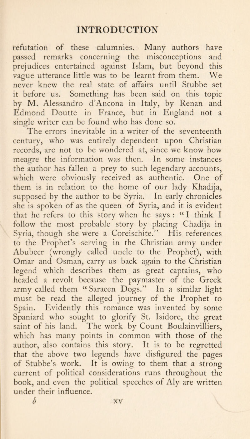 refutation of these calumnies. Many authors have passed remarks concerning the misconceptions and prejudices entertained against Islam, but beyond this vague utterance little was to be learnt from them. We never knew the real state of affairs until Stubbe set it before us. Something has been said on this topic by M. Alessandro d’Ancona in Italy, by Renan and Edmond Doutte in France, but in England not a single writer can be found who has done so. The errors inevitable in a writer of the seventeenth century, who was entirely dependent upon Christian records, are not to be wondered at, since we know how meagre the information was then. In some instances the author has fallen a prey to such legendary accounts, which were obviously received as authentic. One of them is in relation to the home of our lady Khadija, supposed by the author to be Syria. In early chronicles she is spoken of as the queen of Syria, and it is evident that he refers to this story when he says : “ I think I follow the most probable story by placing Chadija in Syria, though she were a Coreischite.” His references to the Prophet’s serving in the Christian army under Abubecr (wrongly called uncle to the Prophet), with Omar and Osman, carry us back again to the Christian legend which describes them as great captains, who headed a revolt because the paymaster of the Greek army called them “ Saracen Dogs.” In a similar light must be read the alleged journey of the Prophet to Spain. Evidently this romance was invented by some Spaniard who sought to glorify St. Isidore, the great saint of his land. The work by Count Boulainvilliers, which has many points in common with those of the author, also contains this story. It is to be regretted that the above two legends have disfigured the pages of Stubbe’s work. It is owing to them that a strong current of political considerations runs throughout the book, and even the political speeches of Aly are written under their influence. b