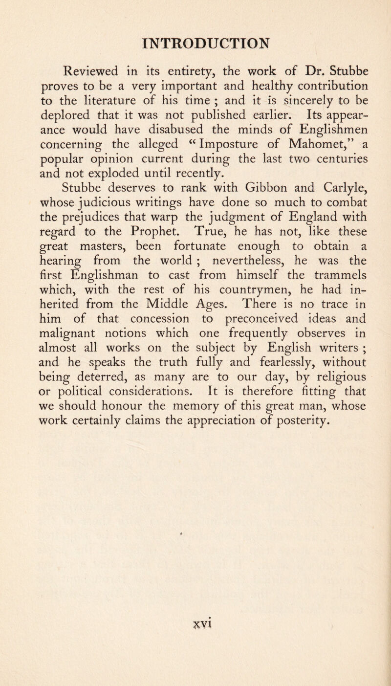 Reviewed in its entirety, the work of Dr. Stubbe proves to be a very important and healthy contribution to the literature of his time ; and it is sincerely to be deplored that it was not published earlier. Its appear- ance would have disabused the minds of Englishmen concerning the alleged “ Imposture of Mahomet,” a popular opinion current during the last two centuries and not exploded until recently. Stubbe deserves to rank with Gibbon and Carlyle, whose judicious writings have done so much to combat the prejudices that warp the judgment of England with regard to the Prophet. True, he has not, like these great masters, been fortunate enough to obtain a hearing from the world ; nevertheless, he was the first Englishman to cast from himself the trammels which, with the rest of his countrymen, he had in- herited from the Middle Ages. There is no trace in him of that concession to preconceived ideas and malignant notions which one frequently observes in almost all works on the subject by English writers ; and he speaks the truth fully and fearlessly, without being deterred, as many are to our day, by religious or political considerations. It is therefore fitting that we should honour the memory of this great man, whose work certainly claims the appreciation of posterity.