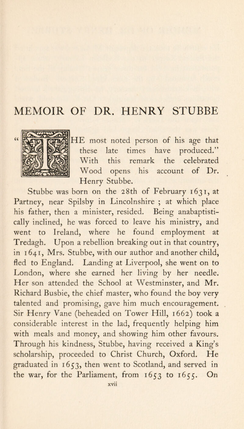 MEMOIR OF DR. HENRY STUBBE FIE most noted person of his age that these late times have produced.” With this remark the celebrated Wood opens his account of Dr. Henry Stubbe. Stubbe was born on the 28th of February 1631, at Partney, near Spilsby in Lincolnshire ; at which place his father, then a minister, resided. Being anabaptisti- cally inclined, he was forced to leave his ministry, and went to Ireland, where he found employment at Tredagh. Upon a rebellion breaking out in that country, in 1641, Mrs. Stubbe, with our author and another child, fled to England. Landing at Liverpool, she went on to London, where she earned her living by her needle. Her son attended the School at Westminster, and Mr. Richard Busbie, the chief master, who found the boy very talented and promising, gave him much encouragement. Sir Henry Vane (beheaded on Tower Hill, 1662) took a considerable interest in the lad, frequently helping him with meals and money, and showing him other favours. Through his kindness, Stubbe, having received a King’s scholarship, proceeded to Christ Church, Oxford. He graduated in 1653, then went to Scotland, and served in the war, for the Parliament, from 1653 to 1655. On