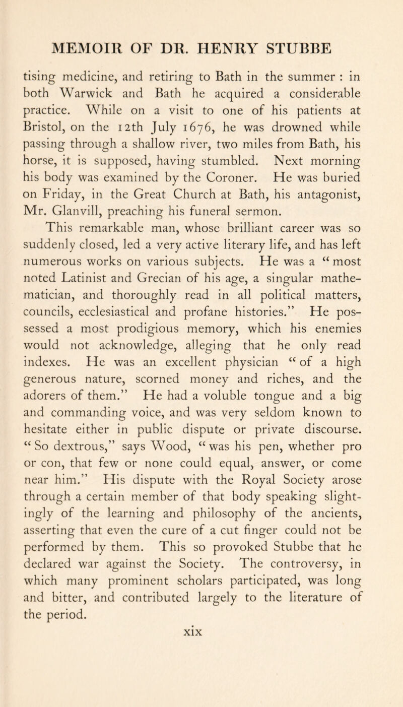 tising medicine, and retiring to Bath in the summer : in both Warwick and Bath he acquired a considerable practice. While on a visit to one of his patients at Bristol, on the 12th July 1676, he was drowned while passing through a shallow river, two miles from Bath, his horse, it is supposed, having stumbled. Next morning his body was examined by the Coroner. He was buried on Friday, in the Great Church at Bath, his antagonist, Mr. Glanvill, preaching his funeral sermon. This remarkable man, whose brilliant career was so suddenly closed, led a very active literary life, and has left numerous works on various subjects. He was a “most noted Latinist and Grecian of his age, a singular mathe- matician, and thoroughly read in all political matters, councils, ecclesiastical and profane histories.” He pos- sessed a most prodigious memory, which his enemies would not acknowledge, alleging that he only read indexes. He was an excellent physician “ of a high generous nature, scorned money and riches, and the adorers of them.” He had a voluble tongue and a big and commanding voice, and was very seldom known to hesitate either in public dispute or private discourse. “So dextrous,” says Wood, “was his pen, whether pro or con, that few or none could equal, answer, or come near him.” His dispute with the Royal Society arose through a certain member of that body speaking slight- ingly of the learning and philosophy of the ancients, asserting that even the cure of a cut finger could not be performed by them. This so provoked Stubbe that he declared war against the Society. The controversy, in which many prominent scholars participated, was long and bitter, and contributed largely to the literature of the period.