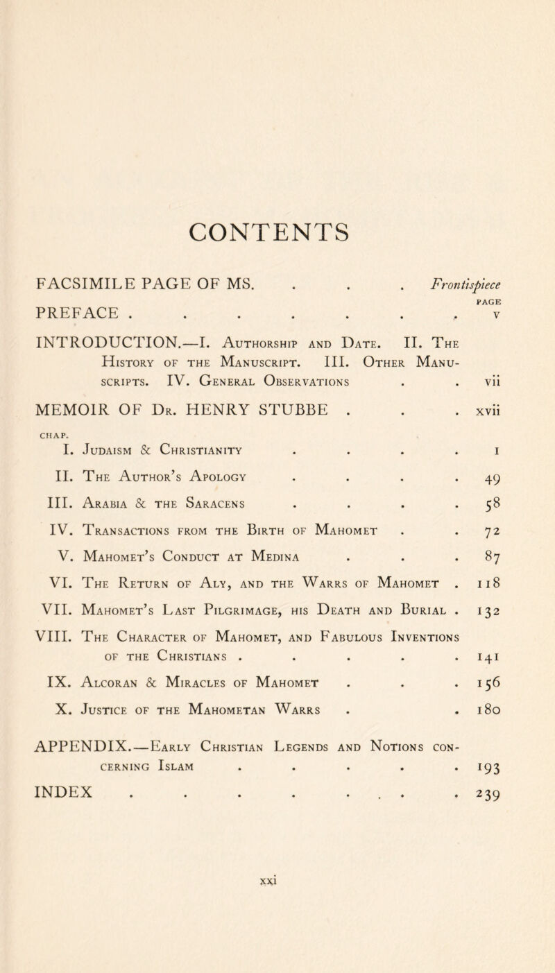 CONTENTS FACSIMILE PAGE OF MS. . . Frontispiece PAGE PREFACE ....... v INTRODUCTION.—I. Authorship and Date. II. The History of the Manuscript. III. Other Manu- scripts. IV. General Observations . . vii MEMOIR OF Dr. HENRY STUBBE . . . xvii CHAP. I. Judaism & Christianity . . . i II. The Author’s Apology . . . .49 III. Arabia & the Saracens . . . .58 IV. Transactions from the Birth of Mahomet . .72 V. Mahomet’s Conduct at Medina . . .87 VI. The Return of Aly, and the Warrs of Mahomet . 118 VII. Mahomet’s Last Pilgrimage, his Death and Burial . 132 VIII. The Character of Mahomet, and Fabulous Inventions of the Christians . . . . .141 IX. Alcoran & Miracles of Mahomet . . .156 X. Justice of the Mahometan Warrs . .180 APPENDIX.—Early Christian Legends and Notions con- cerning Islam ..... 193 INDEX . . . . ... . 239