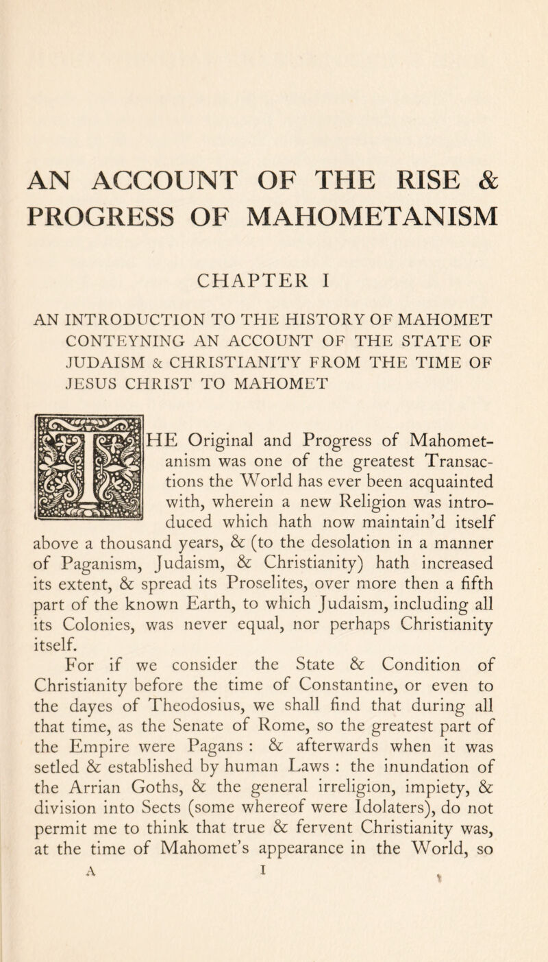 AN ACCOUNT OF THE RISE & PROGRESS OF MAHOMETANISM CHAPTER I AN INTRODUCTION TO THE HISTORY OF MAHOMET CONTEYNING AN ACCOUNT OF THE STATE OF JUDAISM & CHRISTIANITY FROM THE TIME OF JESUS CHRIST TO MAHOMET HE Original and Progress of Mahomet- anism was one of the greatest Transac- tions the World has ever been acquainted with, wherein a new Religion was intro- duced which hath now maintain’d itself above a thousand years, & (to the desolation in a manner of Paganism, Judaism, &; Christianity) hath increased its extent, & spread its Proselites, over more then a fifth part of the known Earth, to which Judaism, including all its Colonies, was never equal, nor perhaps Christianity itself. For if we consider the State & Condition of Christianity before the time of Constantine, or even to the dayes of Theodosius, we shall find that during all that time, as the Senate of Rome, so the greatest part of the Empire were Pagans : & afterwards when it was setled & established by human Laws : the inundation of the Arrian Goths, & the general irreligion, impiety, & division into Sects (some whereof were Idolaters), do not permit me to think that true & fervent Christianity was, at the time of Mahomet’s appearance in the World, so