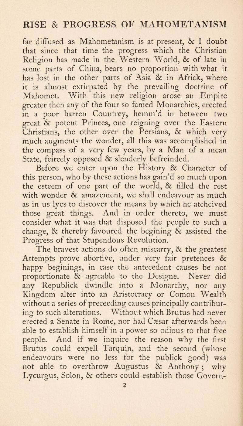 far diffused as Mahometanism is at present, & I doubt that since that time the progress which the Christian Religion has made in the Western World, & of late in some parts of China, bears no proportion with what it has lost in the other parts of Asia & in Africk, where it is almost extirpated by the prevailing doctrine of Mahomet. With this new religion arose an Empire greater then any of the four so famed Monarchies, erected in a poor barren Countrey, hemm’d in between two great & potent Princes, one reigning over the Eastern Christians, the other over the Persians, & which very much augments the wonder, all this was accomplished in the compass of a very few years, by a Man of a mean State, feircely opposed & slenderly befreinded. Before we enter upon the History & Character of this person, who by these actions has gain’d so much upon the esteem of one part of the world, & filled the rest with wonder & amazement, we shall endeavour as much as in us lyes to discover the means by which he atcheived those great things. And in order thereto, we must consider what it was that disposed the people to such a change, & thereby favoured the begining & assisted the Progress of that Stupendous Revolution. The bravest actions do often miscarry, & the greatest Attempts prove abortive, under very fair pretences & happy beginings, in case the antecedent causes be not proportionate & agreable to the Designe. Never did any Republick dwindle into a Monarchy, nor any Kingdom alter into an Aristocracy or Comon Wealth without a series of preceeding causes principally contribut- ing to such alterations. Without which Brutus had never erected a Senate in Rome, nor had Caesar afterwards been able to establish himself in a power so odious to that free people. And if we inquire the reason why the first Brutus could expell Tarquin, and the second (whose endeavours were no less for the publick good) was not able to overthrow Augustus & Anthony ; why Lycurgus, Solon, & others could establish those Govern-