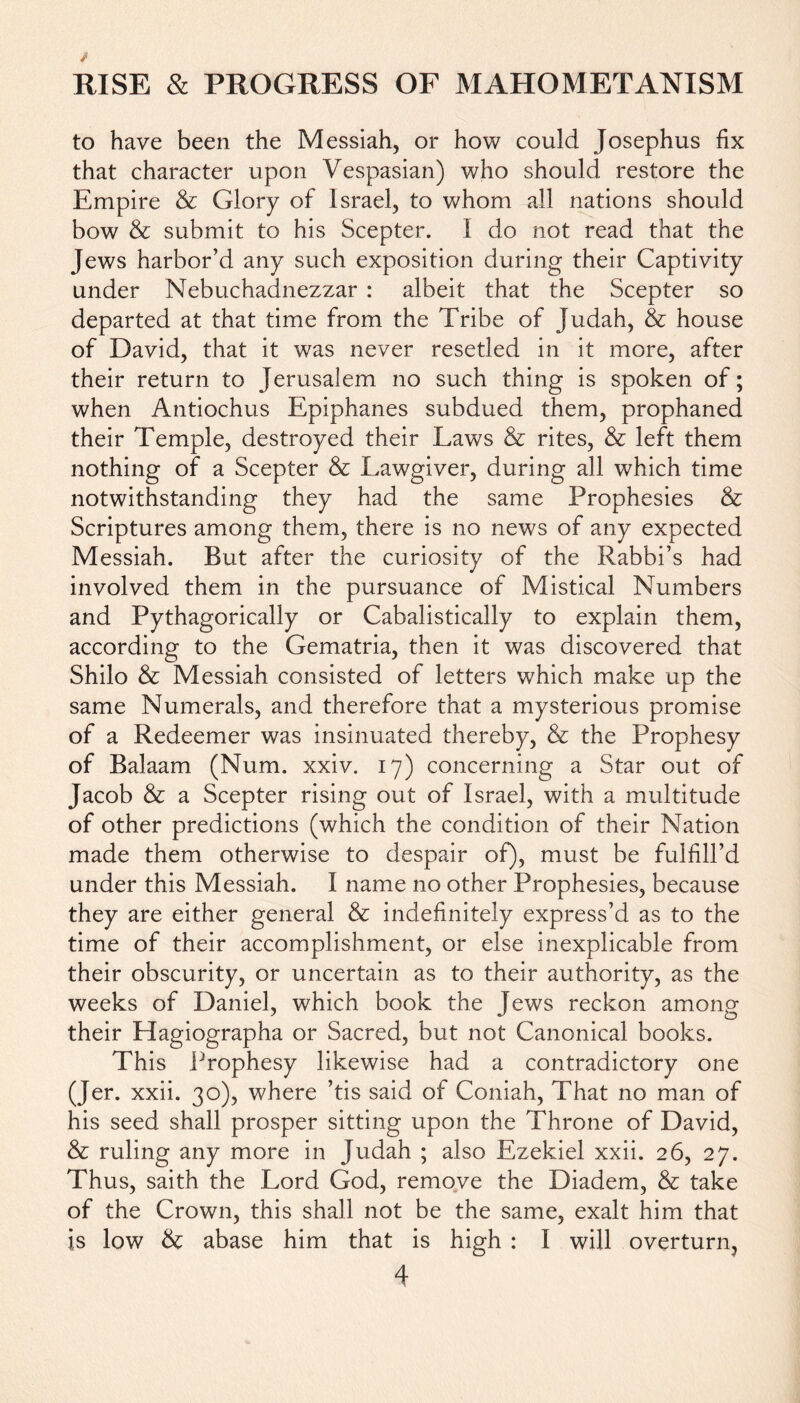 to have been the Messiah, or how could Josephus fix that character upon Vespasian) who should restore the Empire & Glory of Israel, to whom all nations should bow & submit to his Scepter. I do not read that the Jews harbor’d any such exposition during their Captivity under Nebuchadnezzar : albeit that the Scepter so departed at that time from the Tribe of Judah, & house of David, that it was never resetled in it more, after their return to Jerusalem no such thing is spoken of; when Antiochus Epiphanes subdued them, prophaned their Temple, destroyed their Laws & rites, & left them nothing of a Scepter & Lawgiver, during all which time notwithstanding they had the same Prophesies & Scriptures among them, there is no news of any expected Messiah. But after the curiosity of the Rabbi’s had involved them in the pursuance of Mistical Numbers and Pythagorically or Cabalistically to explain them, according to the Gematria, then it was discovered that Shilo & Messiah consisted of letters which make up the same Numerals, and therefore that a mysterious promise of a Redeemer was insinuated thereby, & the Prophesy of Balaam (Num. xxiv. 17) concerning a Star out of Jacob & a Scepter rising out of Israel, with a multitude of other predictions (which the condition of their Nation made them otherwise to despair of), must be fulfill’d under this Messiah. I name no other Prophesies, because they are either general & indefinitely express’d as to the time of their accomplishment, or else inexplicable from their obscurity, or uncertain as to their authority, as the weeks of Daniel, which book the Jews reckon among their Hagiographa or Sacred, but not Canonical books. This Prophesy likewise had a contradictory one (Jer. xxii. 30), where ’tis said of Coniah, That no man of his seed shall prosper sitting upon the Throne of David, & ruling any more in Judah ; also Ezekiel xxii. 26, 27. Thus, saith the Lord God, remove the Diadem, & take of the Crown, this shall not be the same, exalt him that is low & abase him that is high : I will overturn,