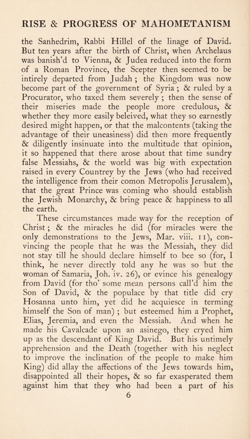 the Sanhedrim, Rabbi Hillel of the linage of David. But ten years after the birth of Christ, when Archelaus was banish’d to Vienna, & Judea reduced into the form of a Roman Province, the Scepter then seemed to be intirely departed from Judah ; the Kingdom was now become part of the government of Syria ; & ruled by a Procurator, who taxed them severely ; then the sense of their miseries made the people more credulous, & whether they more easily beleived, what they so earnestly desired might happen, or that the malcontents (taking the advantage of their uneasiness) did then more frequently & diligently insinuate into the multitude that opinion, it so happened that there arose about that time sundry false Messiahs, & the world was big with expectation raised in every Countrey by the Jews (who had received the intelligence from their comon Metropolis Jerusalem), that the great Prince was coming who should establish the Jewish Monarchy, & bring peace & happiness to all the earth. These circumstances made way for the reception of Christ ; & the miracles he did (for miracles were the only demonstrations to the Jews, Mar. viii. 11), con- vincing the people that he was the Messiah, they did not stay till he should declare himself to bee so (for, I think, he never directly told any he was so but the woman of Samaria, Joh. iv. 26), or evince his genealogy from David (for tho’ some mean persons call’d him the Son of David, & the populace by that title did cry Hosanna unto him, yet did he acquiesce in terming himself the Son of man) ; but esteemed him a Prophet, Elias, Jeremia, and even the Messiah. And when he made his Cavalcade upon an asinego, they cryed him up as the descendant of King David. But his untimely apprehension and the Death (together with his neglect to improve the inclination of the people to make him King) did allay the affections of the Jews towards him, disappointed all their hopes, & so far exasperated them against him that they who had been a part of his