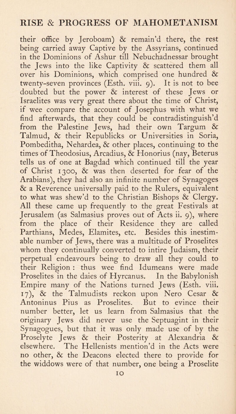 their office by Jeroboam) & remain’d there, the rest being carried away Captive by the Assyrians, continued in the Dominions of Ashur till Nebuchadnessar brought the Jews into the like Captivity & scattered them all over his Dominions, which comprised one hundred & twenty-seven provinces (Esth. viii. 9). It is not to bee doubted but the power & interest of these Jews or Israelites was very great there about the time of Christ, if wee compare the account of Josephus with what we find afterwards, that they could be contradistinguish’d from the Palestine Jews, had their own Targum & Talmud, & their Republicks or Universities in Soria, Pombeditha, Nehardea, & other places, continuing to the times of Theodosius, Arcadius, & Honorius (nay, Beterus tells us of one at Bagdad which continued till the year of Christ 1300, & was then deserted for fear of the Arabians), they had also an infinite number of Synagoges & a Reverence universally paid to the Rulers, equivalent to what was shew’d to the Christian Bishops & Clergy. All these came up frequently to the great Festivals at Jerusalem (as Salmasius proves out of Acts ii. 9), where from the place of their Residence they are called Parthians, Medes, Elamites, etc. Besides this inestim- able number of Jews, there was a multitude of Proselites whom they continually converted to intire Judaism, their perpetual endeavours being to draw all they could to their Religion : thus wee find Idumeans were made Proselites in the daies of Hyrcanus. In the Babylonish Empire many of the Nations turned Jews (Esth. viii. 17), & the Talmudists reckon upon Nero Cesar & Antoninus Pius as Proselites. But to evince their number better, let us learn from Salmasius that the originary Jews did never use the Septuagint in their Synagogues, but that it was only made use of by the Proselyte Jews & their Posterity at Alexandria & elsewhere. The Hellenists mention’d in the Acts were no other, & the Deacons elected there to provide for the widdows were of that number, one being a Proselite