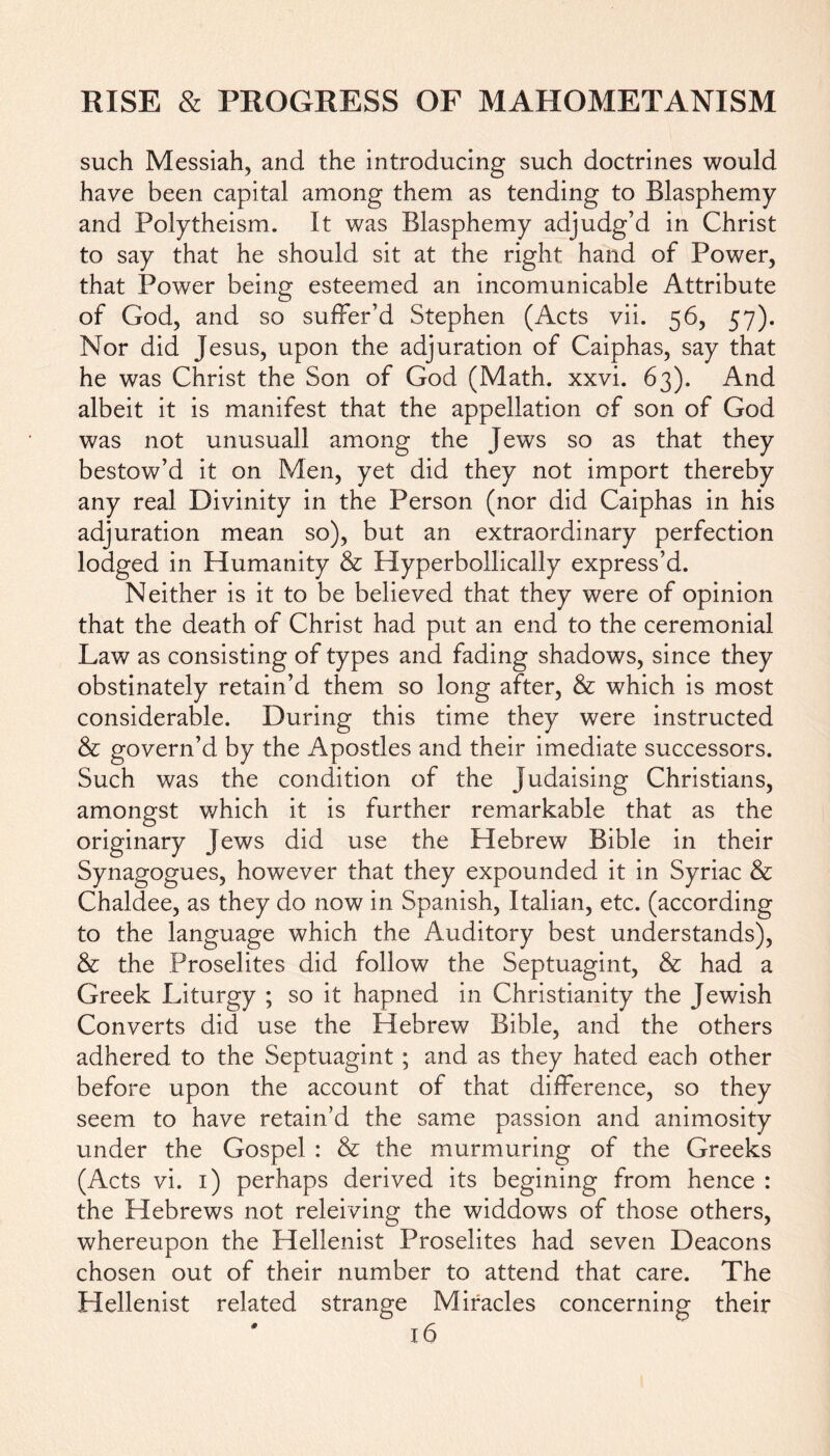 such Messiah, and the introducing such doctrines would have been capital among them as tending to Blasphemy and Polytheism. It was Blasphemy adjudg’d in Christ to say that he should sit at the right hand of Power, that Power being esteemed an incomunicable Attribute of God, and so suffer’d Stephen (Acts vii. 56, 57). Nor did Jesus, upon the adjuration of Caiphas, say that he was Christ the Son of God (Math. xxvi. 63). And albeit it is manifest that the appellation of son of God was not unusuall among the Jews so as that they bestow’d it on Men, yet did they not import thereby any real Divinity in the Person (nor did Caiphas in his adjuration mean so), but an extraordinary perfection lodged in Humanity & Hyperbollically express’d. Neither is it to be believed that they were of opinion that the death of Christ had put an end to the ceremonial Law as consisting of types and fading shadows, since they obstinately retain’d them so long after, & which is most considerable. During this time they were instructed & govern’d by the Apostles and their imediate successors. Such was the condition of the Judaising Christians, amongst which it is further remarkable that as the originary Jews did use the Hebrew Bible in their Synagogues, however that they expounded it in Syriac & Chaldee, as they do now in Spanish, Italian, etc. (according to the language which the Auditory best understands), & the Proselites did follow the Septuagint, & had a Greek Liturgy ; so it hapned in Christianity the Jewish Converts did use the Hebrew Bible, and the others adhered to the Septuagint ; and as they hated each other before upon the account of that difference, so they seem to have retain’d the same passion and animosity under the Gospel : & the murmuring of the Greeks (Acts vi. 1) perhaps derived its begining from hence : the Hebrews not releiving the widdows of those others, whereupon the Hellenist Proselites had seven Deacons chosen out of their number to attend that care. The Hellenist related strange Miracles concerning their