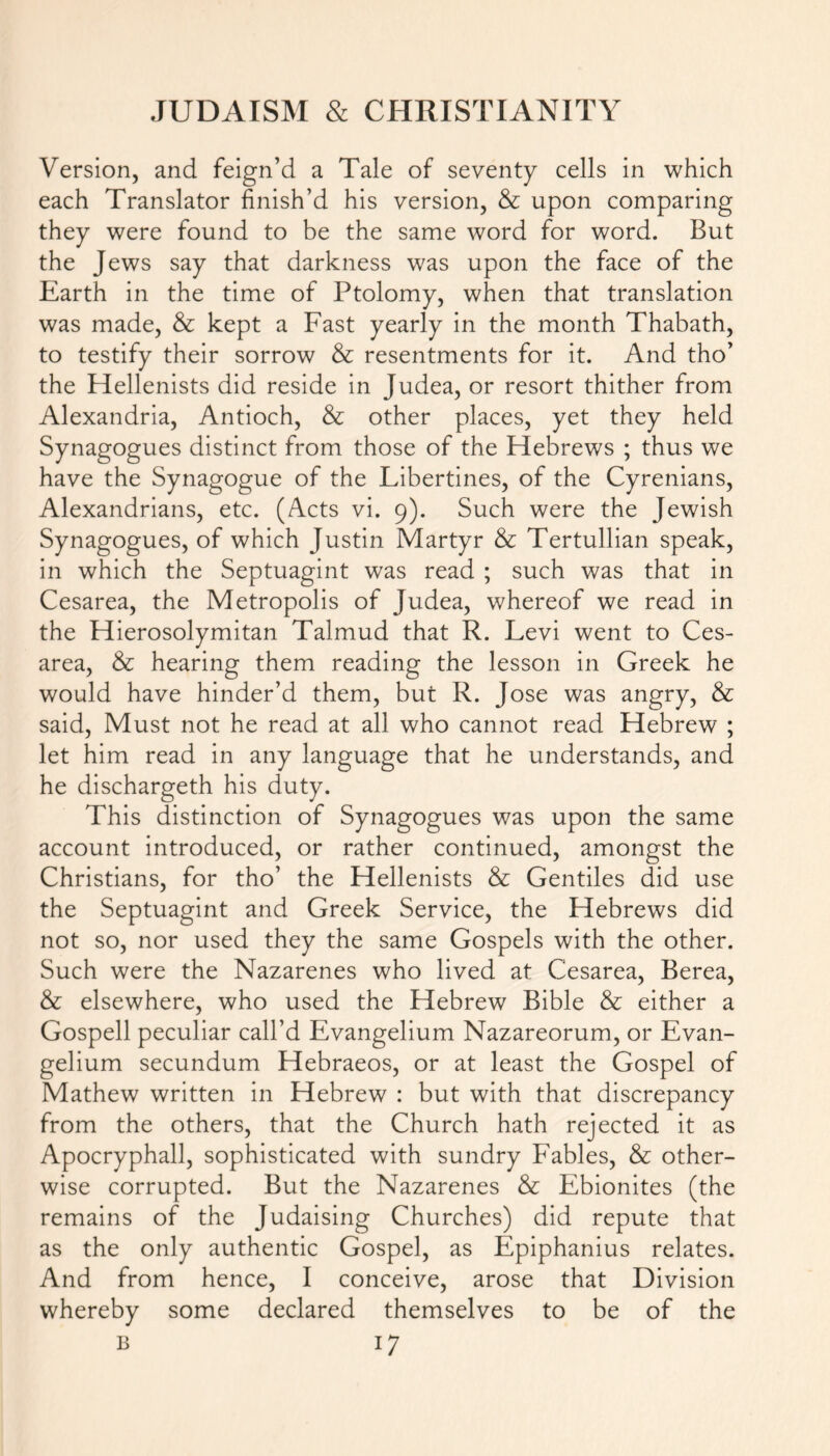 Version, and feign’d a Tale of seventy cells in which each Translator finish’d his version, & upon comparing they were found to be the same word for word. But the Jews say that darkness was upon the face of the Earth in the time of Ptolomy, when that translation was made, & kept a Fast yearly in the month Thabath, to testify their sorrow & resentments for it. And tho’ the Hellenists did reside in Judea, or resort thither from Alexandria, Antioch, & other places, yet they held Synagogues distinct from those of the Hebrews ; thus we have the Synagogue of the Libertines, of the Cyrenians, Alexandrians, etc. (Acts vi. 9). Such were the Jewish Synagogues, of which Justin Martyr & Tertullian speak, in which the Septuagint was read ; such was that in Cesarea, the Metropolis of Judea, whereof we read in the Hierosolymitan Talmud that R. Levi went to Ces- area, & hearing them reading the lesson in Greek he would have hinder’d them, but R. Jose was angry, & said, Must not he read at all who cannot read Hebrew ; let him read in any language that he understands, and he dischargeth his duty. This distinction of Synagogues was upon the same account introduced, or rather continued, amongst the Christians, for tho’ the Hellenists & Gentiles did use the Septuagint and Greek Service, the Hebrews did not so, nor used they the same Gospels with the other. Such were the Nazarenes who lived at Cesarea, Berea, & elsewhere, who used the Hebrew Bible & either a Gospell peculiar call’d Evangelium Nazareorum, or Evan- gelium secundum Hebraeos, or at least the Gospel of Mathew written in Hebrew : but with that discrepancy from the others, that the Church hath rejected it as Apocryphall, sophisticated with sundry Fables, & other- wise corrupted. But the Nazarenes & Ebionites (the remains of the Judaising Churches) did repute that as the only authentic Gospel, as Epiphanius relates. And from hence, I conceive, arose that Division whereby some declared themselves to be of the