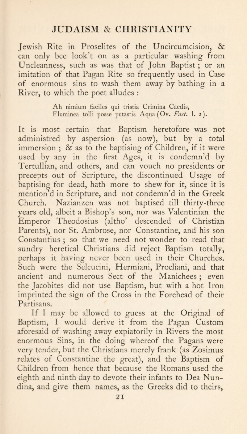 Jewish Rite in Proselites of the Uncircumcision, & can only bee look’t on as a particular washing from Uncleanness, such as was that of John Baptist ; or an imitation of that Pagan Rite so frequently used in Case of enormous sins to wash them away by bathing in a River, to which the poet alludes : Ah nimium faciles qui tristia Crimina Caedis, Fluminea tolli posse putastis Aqua (Ov. Fast. 1. 2). It is most certain that Baptism heretofore was not administred by aspersion (as now), but by a total immersion ; & as to the baptising of Children, if it were used by any in the first Ages, it is condemn’d by Tertullian, and others, and can vouch no presidents or precepts out of Scripture, the discontinued Usage of baptising for dead, hath more to shew for it, since it is mention’d in Scripture, and not condemn’d in the Greek Church. Nazianzen was not baptised till thirty-three years old, albeit a Bishop’s son, nor was Valentinian the Emperor Theodosius (altho’ descended of Christian Parents), nor St. Ambrose, nor Constantine, and his son Constantius ; so that we need not wonder to read that sundry heretical Christians did reject Baptism totally, perhaps it having never been used in their Churches. Such were the Selcucini, Hermiani, Procliani, and that ancient and numerous Sect of the Manichees ; even the Jacobites did not use Baptism, but with a hot Iron imprinted the sign of the Cross in the Forehead of their Partisans. If I may be allowed to guess at the Original of Baptism, I would derive it from the Pagan Custom aforesaid of washing away expiatorily in Rivers the most enormous Sins, in the doing whereof the Pagans were very tender, but the Christians merely frank (as Zosimus relates of Constantine the great), and the Baptism of Children from hence that because the Romans used the eighth and ninth day to devote their infants to Dea Nun- dina, and give them names, as the Greeks did to theirs,