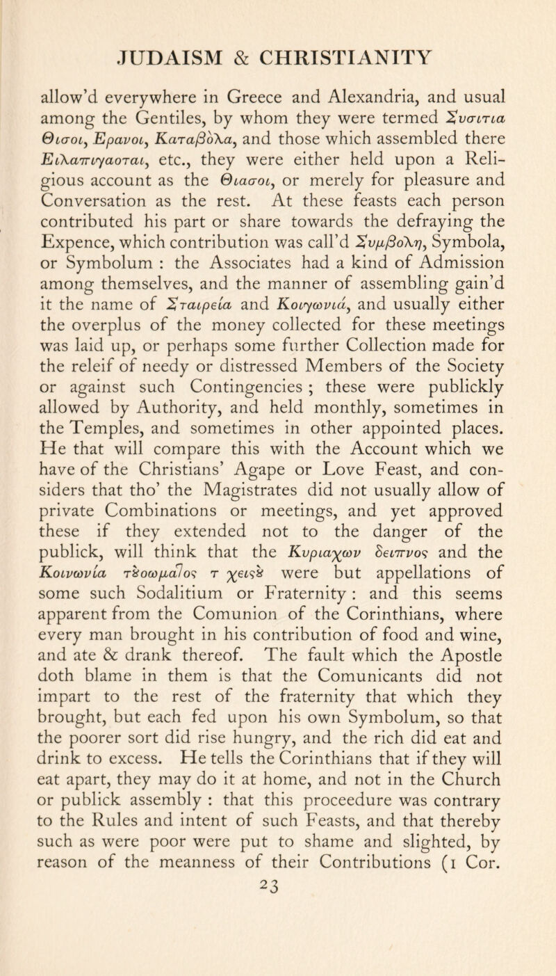 allow’d everywhere in Greece and Alexandria, and usual among the Gentiles, by whom they were termed Xvgiticl Qtaoi, Epavoi, KaTafioXa, and those which assembled there EL\aTn<yaoTcu, etc., they were either held upon a Reli- gious account as the Glclgol, or merely for pleasure and Conversation as the rest. At these feasts each person contributed his part or share towards the defraying the Expence, which contribution was call’d 2v/jL/3o\r)y Symbola, or Symbolum : the Associates had a kind of Admission among themselves, and the manner of assembling gain’d it the name of Xrcupeia and Koiyoovid, and usually either the overplus of the money collected for these meetings was laid up, or perhaps some further Collection made for the releif of needy or distressed Members of the Society or against such Contingencies ; these were publickly allowed by Authority, and held monthly, sometimes in the Temples, and sometimes in other appointed places. He that will compare this with the Account which we have of the Christians’ Agape or Love Feast, and con- siders that tho’ the Magistrates did not usually allow of private Combinations or meetings, and yet approved these if they extended not to the danger of the publick, will think that the Kvpia^cov SeiTrvos and the Koivcovlcl t%ocdp>cl1 o? t %el92 were but appellations of some such Sodalitium or Fraternity : and this seems apparent from the Comunion of the Corinthians, where every man brought in his contribution of food and wine, and ate & drank thereof. The fault which the Apostle doth blame in them is that the Comunicants did not impart to the rest of the fraternity that which they brought, but each fed upon his own Symbolum, so that the poorer sort did rise hungry, and the rich did eat and drink to excess. He tells the Corinthians that if they will eat apart, they may do it at home, and not in the Church or publick assembly : that this proceedure was contrary to the Rules and intent of such Feasts, and that thereby such as were poor were put to shame and slighted, by reason of the meanness of their Contributions (i Cor.