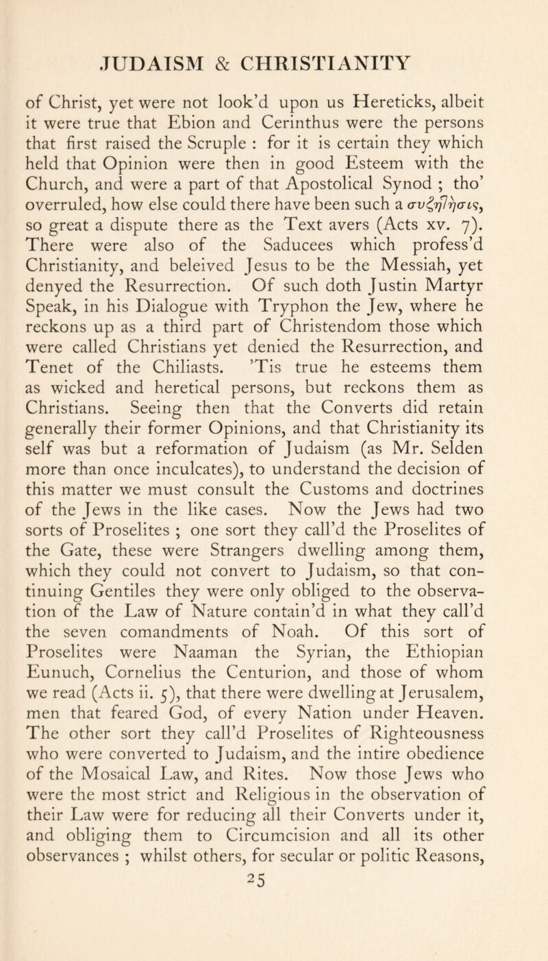 of Christ, yet were not look’d upon us Hereticks, albeit it were true that Ebion and Cerinthus were the persons that first raised the Scruple : for it is certain they which held that Opinion were then in good Esteem with the Church, and were a part of that Apostolical Synod ; tho’ overruled, how else could there have been such a avtyfj ricis, so great a dispute there as the Text avers (Acts xv. 7). There were also of the Saducees which profess’d Christianity, and beleived Jesus to be the Messiah, yet denyed the Resurrection. Of such doth Justin Martyr Speak, in his Dialogue with Tryphon the Jew, where he reckons up as a third part of Christendom those which were called Christians yet denied the Resurrection, and Tenet of the Chiliasts. ’Tis true he esteems them as wicked and heretical persons, but reckons them as Christians. Seeing then that the Converts did retain generally their former Opinions, and that Christianity its self was but a reformation of Judaism (as Mr. Selden more than once inculcates), to understand the decision of this matter we must consult the Customs and doctrines of the Jews in the like cases. Now the Jews had two sorts of Proselites ; one sort they call’d the Proselites of the Gate, these were Strangers dwelling among them, which they could not convert to Judaism, so that con- tinuing Gentiles they were only obliged to the observa- tion of the Law of Nature contain’d in what they call’d the seven comandments of Noah. Of this sort of Proselites were Naaman the Syrian, the Ethiopian Eunuch, Cornelius the Centurion, and those of whom we read (Acts ii. 5), that there were dwelling at Jerusalem, men that feared God, of every Nation under Heaven. The other sort they call’d Proselites of Righteousness who were converted to Judaism, and the intire obedience of the Mosaical Law, and Rites. Now those Jews who were the most strict and Religious in the observation of their Law were for reducing all their Converts under it, and obliging them to Circumcision and all its other observances ; whilst others, for secular or politic Reasons,